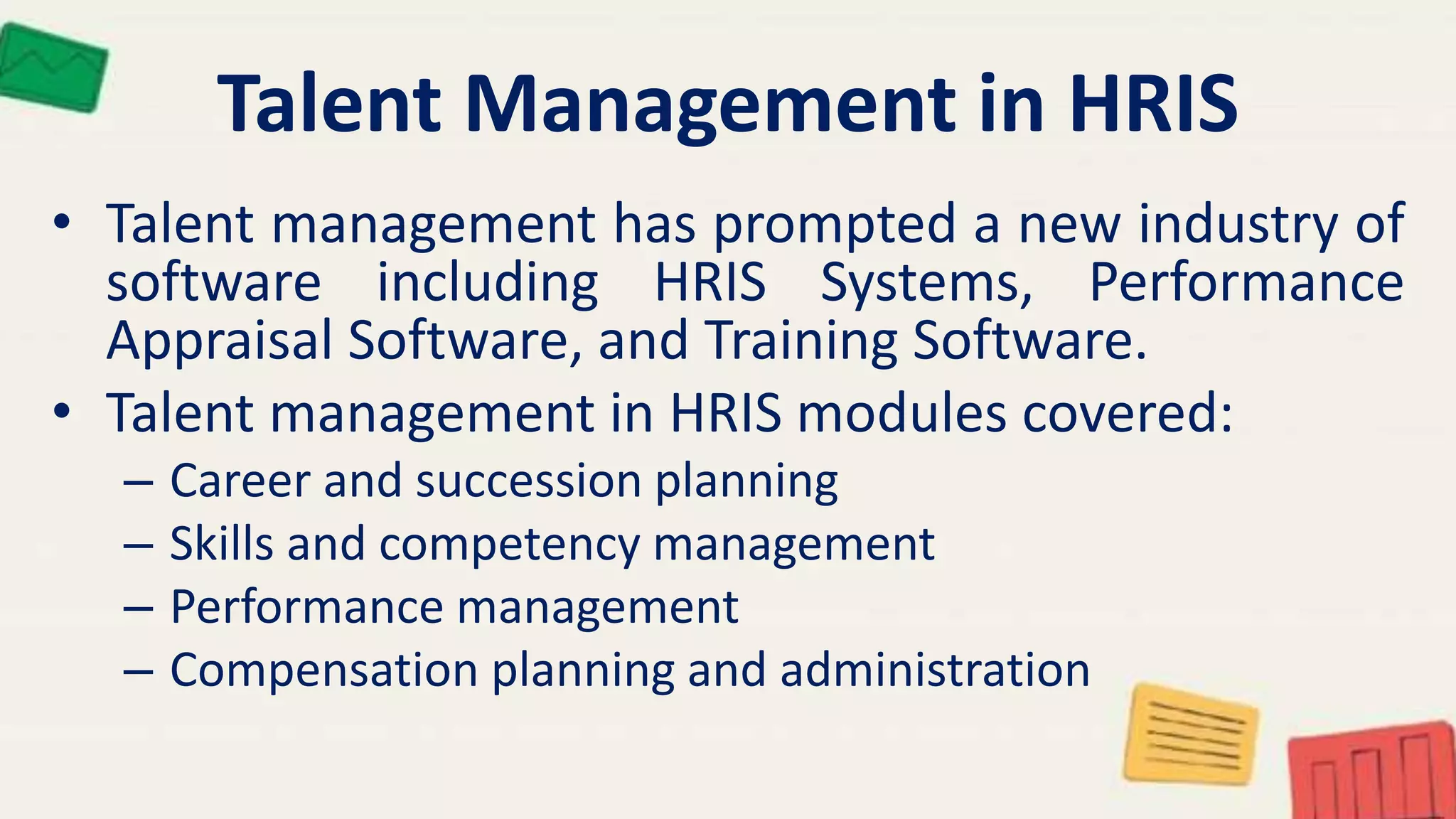 Talent Management in HRIS
• Talent management has prompted a new industry of
software including HRIS Systems, Performance
Appraisal Software, and Training Software.
• Talent management in HRIS modules covered:
– Career and succession planning
– Skills and competency management
– Performance management
– Compensation planning and administration
 