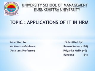 TOPIC : APPLICATIONS OF IT IN HRM
Submitted to: Submitted by:
Ms.Manisha Gahlawat Raman Kumar (120)
(Assistant Professor) Priyanka Malik (40)
Raveena (24)
 