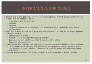 INTERNAL SLA FOR CLOUD
15
 Internally more generic IT services not specialized HRIS competence is still
needed in an internal SLA
 Integrations and file transfer
 Network
 Security
 Technical application management (i.e. deeper technical knowledge about Fusion
configuration)
 Make the most of the SLA with the SaaS vendor i.e. set up efficient system
administration
 Vendor support portal
 Named account manager for ongoing dialogue
 Customer networks both supported by vendor and bi-lateral
 Customer advisory board
 SaaS does not remove the need for internal system specialists and experts
 On the contrary! In-house specialist who can reconfigure and adapt business process
configuration creates capability to respond to business needs and drive HR process
alignment.
 Secure support from third party application consultants when needed
 