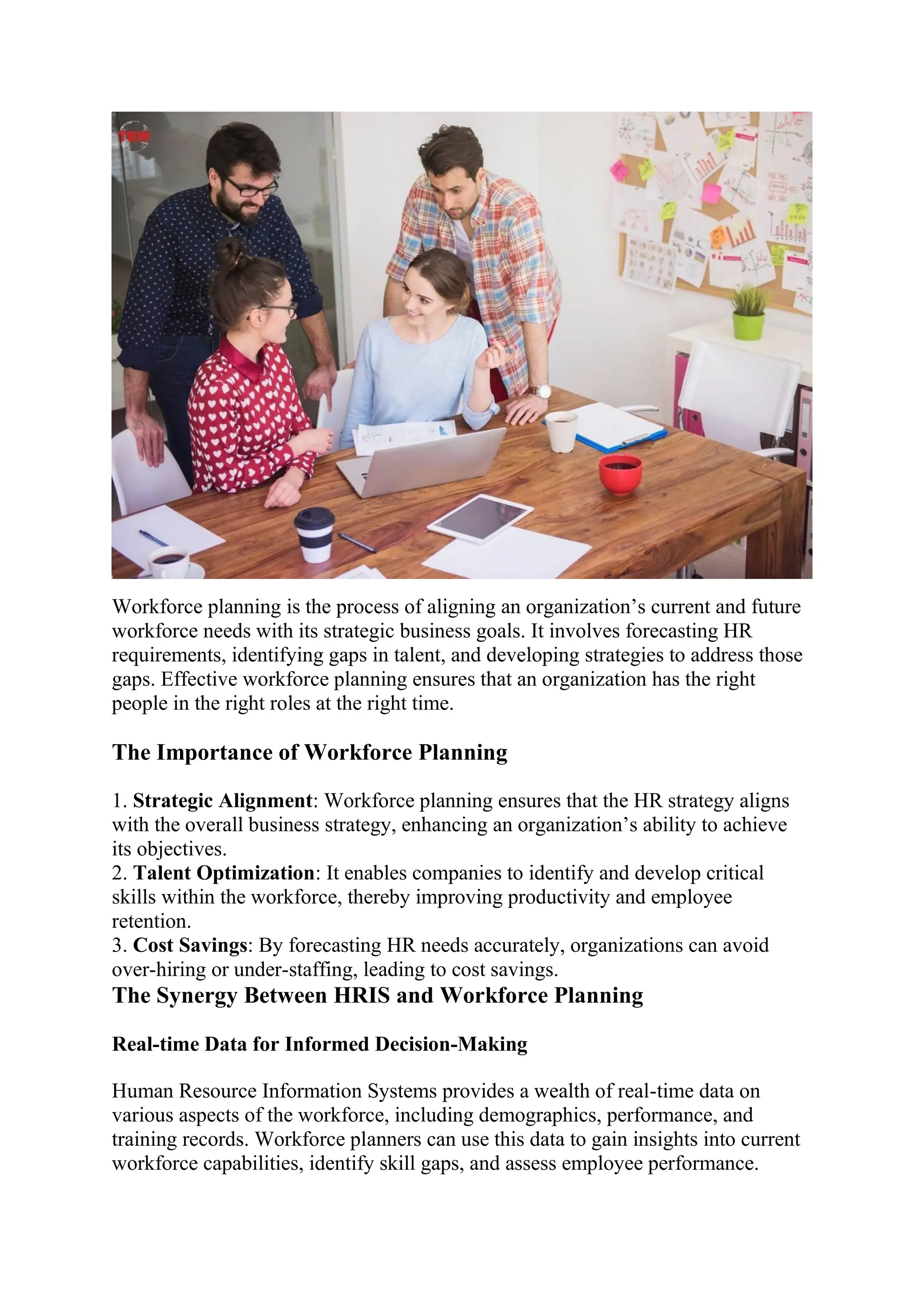 Workforce planning is the process of aligning an organization’s current and future
workforce needs with its strategic business goals. It involves forecasting HR
requirements, identifying gaps in talent, and developing strategies to address those
gaps. Effective workforce planning ensures that an organization has the right
people in the right roles at the right time.
The Importance of Workforce Planning
1. Strategic Alignment: Workforce planning ensures that the HR strategy aligns
with the overall business strategy, enhancing an organization’s ability to achieve
its objectives.
2. Talent Optimization: It enables companies to identify and develop critical
skills within the workforce, thereby improving productivity and employee
retention.
3. Cost Savings: By forecasting HR needs accurately, organizations can avoid
over-hiring or under-staffing, leading to cost savings.
The Synergy Between HRIS and Workforce Planning
Real-time Data for Informed Decision-Making
Human Resource Information Systems provides a wealth of real-time data on
various aspects of the workforce, including demographics, performance, and
training records. Workforce planners can use this data to gain insights into current
workforce capabilities, identify skill gaps, and assess employee performance.
 
