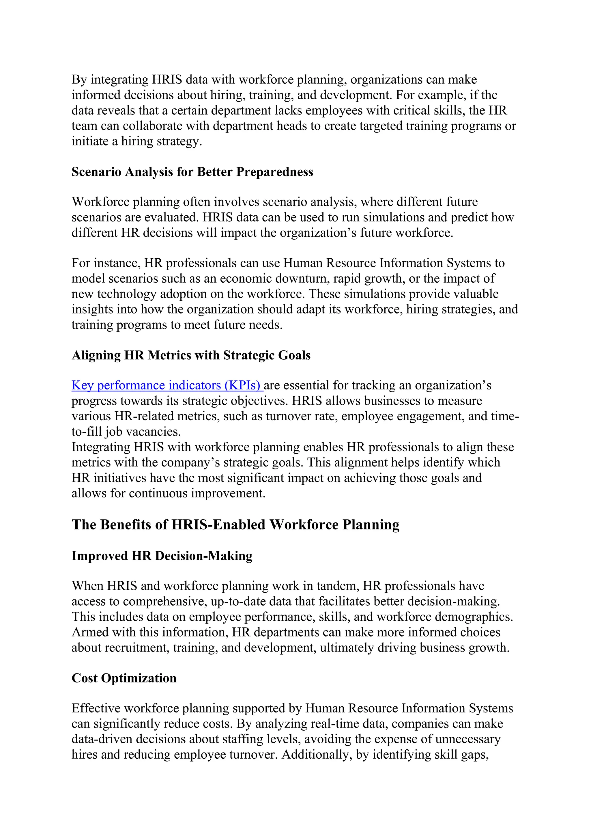 By integrating HRIS data with workforce planning, organizations can make
informed decisions about hiring, training, and development. For example, if the
data reveals that a certain department lacks employees with critical skills, the HR
team can collaborate with department heads to create targeted training programs or
initiate a hiring strategy.
Scenario Analysis for Better Preparedness
Workforce planning often involves scenario analysis, where different future
scenarios are evaluated. HRIS data can be used to run simulations and predict how
different HR decisions will impact the organization’s future workforce.
For instance, HR professionals can use Human Resource Information Systems to
model scenarios such as an economic downturn, rapid growth, or the impact of
new technology adoption on the workforce. These simulations provide valuable
insights into how the organization should adapt its workforce, hiring strategies, and
training programs to meet future needs.
Aligning HR Metrics with Strategic Goals
Key performance indicators (KPIs) are essential for tracking an organization’s
progress towards its strategic objectives. HRIS allows businesses to measure
various HR-related metrics, such as turnover rate, employee engagement, and time-
to-fill job vacancies.
Integrating HRIS with workforce planning enables HR professionals to align these
metrics with the company’s strategic goals. This alignment helps identify which
HR initiatives have the most significant impact on achieving those goals and
allows for continuous improvement.
The Benefits of HRIS-Enabled Workforce Planning
Improved HR Decision-Making
When HRIS and workforce planning work in tandem, HR professionals have
access to comprehensive, up-to-date data that facilitates better decision-making.
This includes data on employee performance, skills, and workforce demographics.
Armed with this information, HR departments can make more informed choices
about recruitment, training, and development, ultimately driving business growth.
Cost Optimization
Effective workforce planning supported by Human Resource Information Systems
can significantly reduce costs. By analyzing real-time data, companies can make
data-driven decisions about staffing levels, avoiding the expense of unnecessary
hires and reducing employee turnover. Additionally, by identifying skill gaps,
 