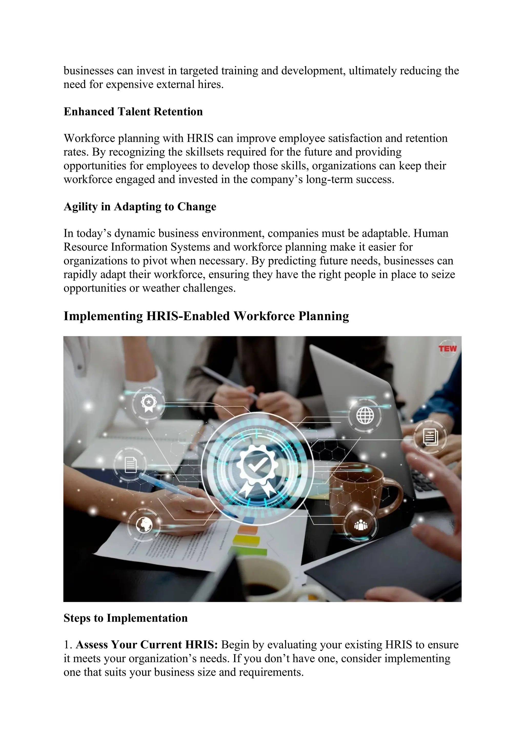 businesses can invest in targeted training and development, ultimately reducing the
need for expensive external hires.
Enhanced Talent Retention
Workforce planning with HRIS can improve employee satisfaction and retention
rates. By recognizing the skillsets required for the future and providing
opportunities for employees to develop those skills, organizations can keep their
workforce engaged and invested in the company’s long-term success.
Agility in Adapting to Change
In today’s dynamic business environment, companies must be adaptable. Human
Resource Information Systems and workforce planning make it easier for
organizations to pivot when necessary. By predicting future needs, businesses can
rapidly adapt their workforce, ensuring they have the right people in place to seize
opportunities or weather challenges.
Implementing HRIS-Enabled Workforce Planning
Steps to Implementation
1. Assess Your Current HRIS: Begin by evaluating your existing HRIS to ensure
it meets your organization’s needs. If you don’t have one, consider implementing
one that suits your business size and requirements.
 