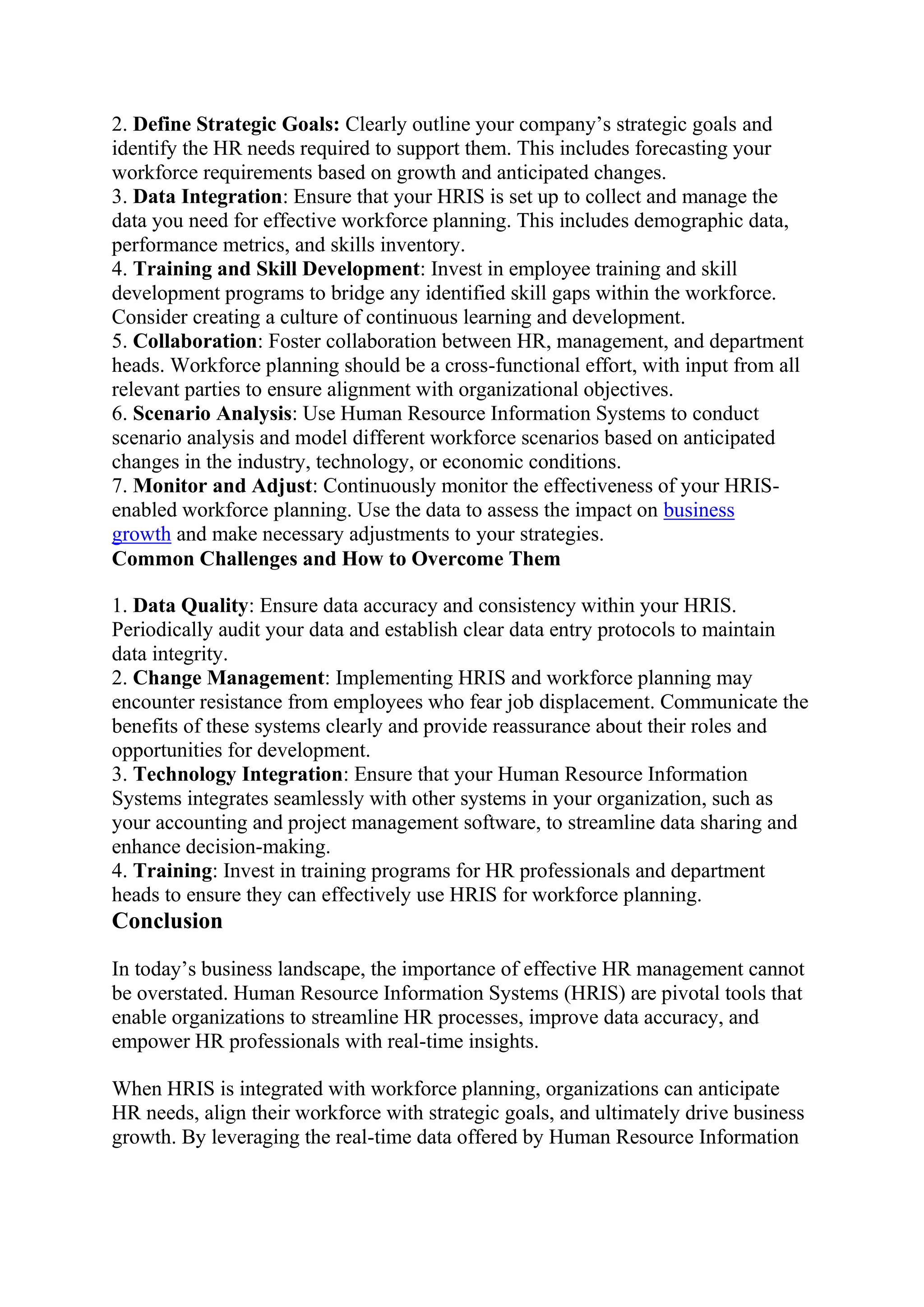 2. Define Strategic Goals: Clearly outline your company’s strategic goals and
identify the HR needs required to support them. This includes forecasting your
workforce requirements based on growth and anticipated changes.
3. Data Integration: Ensure that your HRIS is set up to collect and manage the
data you need for effective workforce planning. This includes demographic data,
performance metrics, and skills inventory.
4. Training and Skill Development: Invest in employee training and skill
development programs to bridge any identified skill gaps within the workforce.
Consider creating a culture of continuous learning and development.
5. Collaboration: Foster collaboration between HR, management, and department
heads. Workforce planning should be a cross-functional effort, with input from all
relevant parties to ensure alignment with organizational objectives.
6. Scenario Analysis: Use Human Resource Information Systems to conduct
scenario analysis and model different workforce scenarios based on anticipated
changes in the industry, technology, or economic conditions.
7. Monitor and Adjust: Continuously monitor the effectiveness of your HRIS-
enabled workforce planning. Use the data to assess the impact on business
growth and make necessary adjustments to your strategies.
Common Challenges and How to Overcome Them
1. Data Quality: Ensure data accuracy and consistency within your HRIS.
Periodically audit your data and establish clear data entry protocols to maintain
data integrity.
2. Change Management: Implementing HRIS and workforce planning may
encounter resistance from employees who fear job displacement. Communicate the
benefits of these systems clearly and provide reassurance about their roles and
opportunities for development.
3. Technology Integration: Ensure that your Human Resource Information
Systems integrates seamlessly with other systems in your organization, such as
your accounting and project management software, to streamline data sharing and
enhance decision-making.
4. Training: Invest in training programs for HR professionals and department
heads to ensure they can effectively use HRIS for workforce planning.
Conclusion
In today’s business landscape, the importance of effective HR management cannot
be overstated. Human Resource Information Systems (HRIS) are pivotal tools that
enable organizations to streamline HR processes, improve data accuracy, and
empower HR professionals with real-time insights.
When HRIS is integrated with workforce planning, organizations can anticipate
HR needs, align their workforce with strategic goals, and ultimately drive business
growth. By leveraging the real-time data offered by Human Resource Information
 