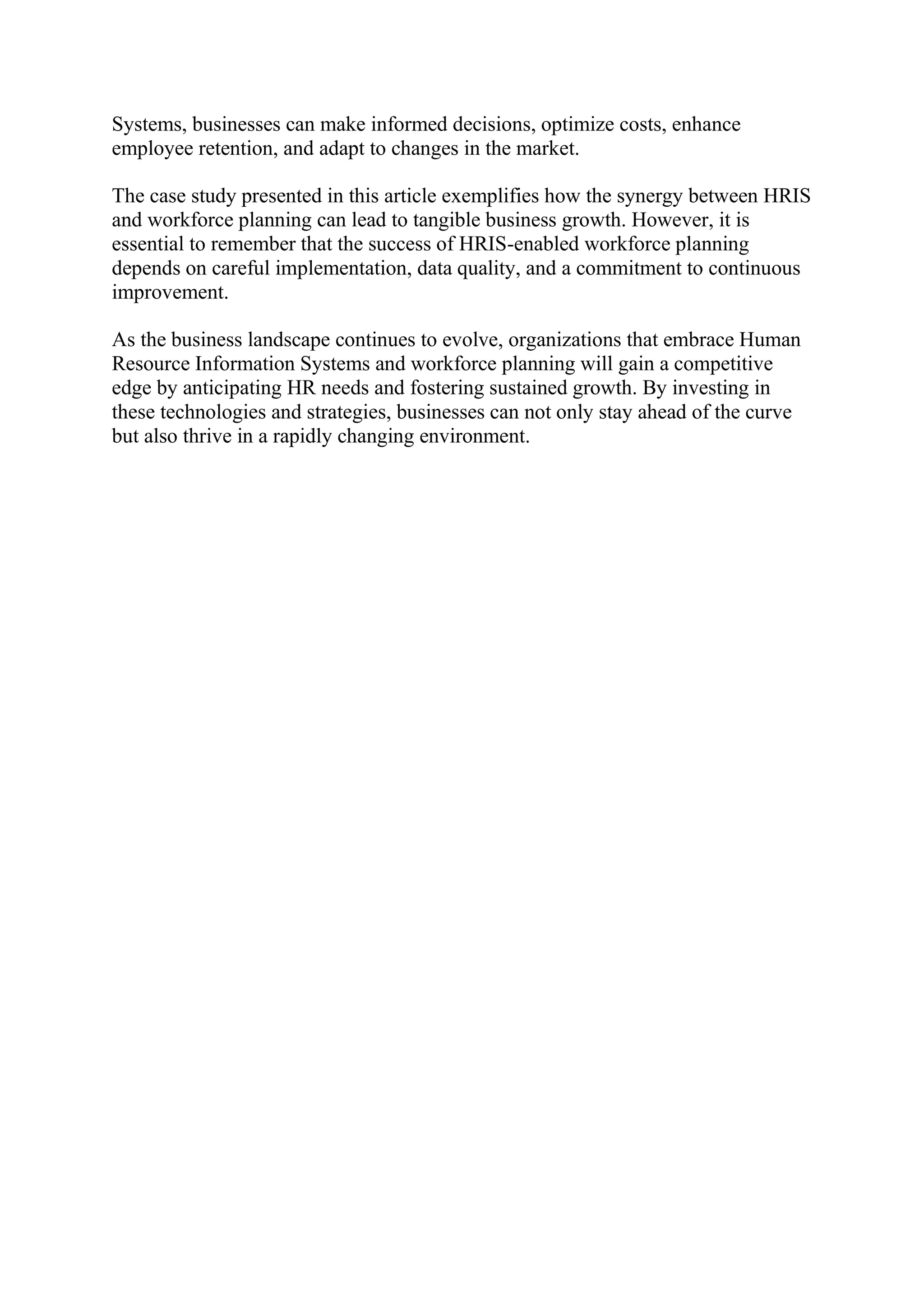 Systems, businesses can make informed decisions, optimize costs, enhance
employee retention, and adapt to changes in the market.
The case study presented in this article exemplifies how the synergy between HRIS
and workforce planning can lead to tangible business growth. However, it is
essential to remember that the success of HRIS-enabled workforce planning
depends on careful implementation, data quality, and a commitment to continuous
improvement.
As the business landscape continues to evolve, organizations that embrace Human
Resource Information Systems and workforce planning will gain a competitive
edge by anticipating HR needs and fostering sustained growth. By investing in
these technologies and strategies, businesses can not only stay ahead of the curve
but also thrive in a rapidly changing environment.
 