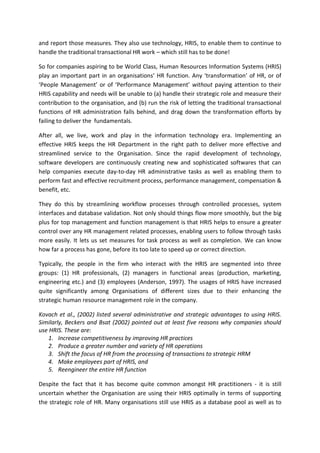 and report those measures. They also use technology, HRIS, to enable them to continue to
handle the traditional transactional HR work – which still has to be done!

So for companies aspiring to be World Class, Human Resources Information Systems (HRIS)
play an important part in an organisations’ HR function. Any ‘transformation’ of HR, or of
‘People Management’ or of ‘Performance Management’ without paying attention to their
HRIS capability and needs will be unable to (a) handle their strategic role and measure their
contribution to the organisation, and (b) run the risk of letting the traditional transactional
functions of HR administration falls behind, and drag down the transformation efforts by
failing to deliver the fundamentals.

After all, we live, work and play in the information technology era. Implementing an
effective HRIS keeps the HR Department in the right path to deliver more effective and
streamlined service to the Organisation. Since the rapid development of technology,
software developers are continuously creating new and sophisticated softwares that can
help companies execute day-to-day HR administrative tasks as well as enabling them to
perform fast and effective recruitment process, performance management, compensation &
benefit, etc.

They do this by streamlining workflow processes through controlled processes, system
interfaces and database validation. Not only should things flow more smoothly, but the big
plus for top management and function management is that HRIS helps to ensure a greater
control over any HR management related processes, enabling users to follow through tasks
more easily. It lets us set measures for task process as well as completion. We can know
how far a process has gone, before its too late to speed up or correct direction.

Typically, the people in the firm who interact with the HRIS are segmented into three
groups: (1) HR professionals, (2) managers in functional areas (production, marketing,
engineering etc.) and (3) employees (Anderson, 1997). The usages of HRIS have increased
quite significantly among Organisations of different sizes due to their enhancing the
strategic human resource management role in the company.

Kovach et al., (2002) listed several administrative and strategic advantages to using HRIS.
Similarly, Beckers and Bsat (2002) pointed out at least five reasons why companies should
use HRIS. These are:
    1. Increase competitiveness by improving HR practices
    2. Produce a greater number and variety of HR operations
    3. Shift the focus of HR from the processing of transactions to strategic HRM
    4. Make employees part of HRIS, and
    5. Reengineer the entire HR function

Despite the fact that it has become quite common amongst HR practitioners - it is still
uncertain whether the Organisation are using their HRIS optimally in terms of supporting
the strategic role of HR. Many organisations still use HRIS as a database pool as well as to
 