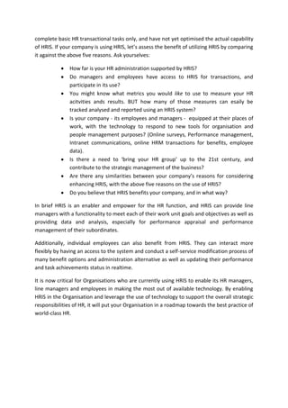 complete basic HR transactional tasks only, and have not yet optimised the actual capability
of HRIS. If your company is using HRIS, let’s assess the benefit of utilizing HRIS by comparing
it against the above five reasons. Ask yourselves:

               How far is your HR administration supported by HRIS?
               Do managers and employees have access to HRIS for transactions, and
               participate in its use?
               You might know what metrics you would like to use to measure your HR
               acitvities ands results. BUT how many of those measures can esaily be
               tracked analysed and reported using an HRIS system?
               Is your company - its employees and managers - equipped at their places of
               work, with the technology to respond to new tools for organisation and
               people management purposes? (Online surveys, Performance management,
               Intranet communications, online HRM transactions for benefits, employee
               data).
               Is there a need to ‘bring your HR group’ up to the 21st century, and
               contribute to the strategic management of the business?
               Are there any similarities between your company’s reasons for considering
               enhancing HRIS, with the above five reasons on the use of HRIS?
               Do you believe that HRIS benefits your company, and in what way?

In brief HRIS is an enabler and empower for the HR function, and HRIS can provide line
managers with a functionality to meet each of their work unit goals and objectives as well as
providing data and analysis, especially for performance appraisal and performance
management of their subordinates.

Additionally, individual employees can also benefit from HRIS. They can interact more
flexibly by having an access to the system and conduct a self-service modification process of
many benefit options and administration alternative as well as updating their performance
and task achievements status in realtime.

It is now critical for Organisations who are currently using HRIS to enable its HR managers,
line managers and employees in making the most out of available technology. By enabling
HRIS in the Organisation and leverage the use of technology to support the overall strategic
responsibilities of HR, it will put your Organisation in a roadmap towards the best practice of
world-class HR.
 
