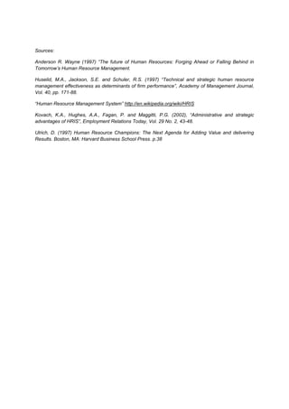 Sources:

Anderson R. Wayne (1997) “The future of Human Resources: Forging Ahead or Falling Behind in
Tomorrow’s Human Resource Management.

Huselid, M.A., Jackson, S.E. and Schuler, R.S. (1997) “Technical and strategic human resource
management effectiveness as determinants of firm performance”, Academy of Management Journal,
Vol. 40, pp. 171-88.

“Human Resource Management System” http://en.wikipedia.org/wiki/HRIS

Kovach, K.A., Hughes, A.A., Fagan, P. and Maggitti, P.G. (2002), “Administrative and strategic
advantages of HRIS”, Employment Relations Today, Vol. 29 No. 2, 43-48.

Ulrich, D. (1997) Human Resource Champions: The Next Agenda for Adding Value and delivering
Results. Boston, MA: Harvard Business School Press. p.38
 