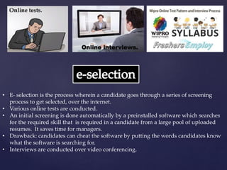 • E- selection is the process wherein a candidate goes through a series of screening
process to get selected, over the internet.
• Various online tests are conducted.
• An initial screening is done automatically by a preinstalled software which searches
for the required skill that is required in a candidate from a large pool of uploaded
resumes. It saves time for managers.
• Drawback: candidates can cheat the software by putting the words candidates know
what the software is searching for.
• Interviews are conducted over video conferencing.
Online tests.
Online interviews.
 