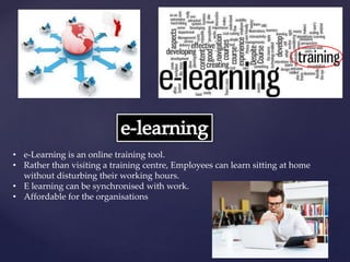 • e-Learning is an online training tool.
• Rather than visiting a training centre, Employees can learn sitting at home
without disturbing their working hours.
• E learning can be synchronised with work.
• Affordable for the organisations
 