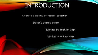INTRODUCTION
Colonel’s academy of radiant education
Dalton’s atomic theory
Submited by: Hrishabh Singh
Submited to: Mr.Rajat Mittal
 