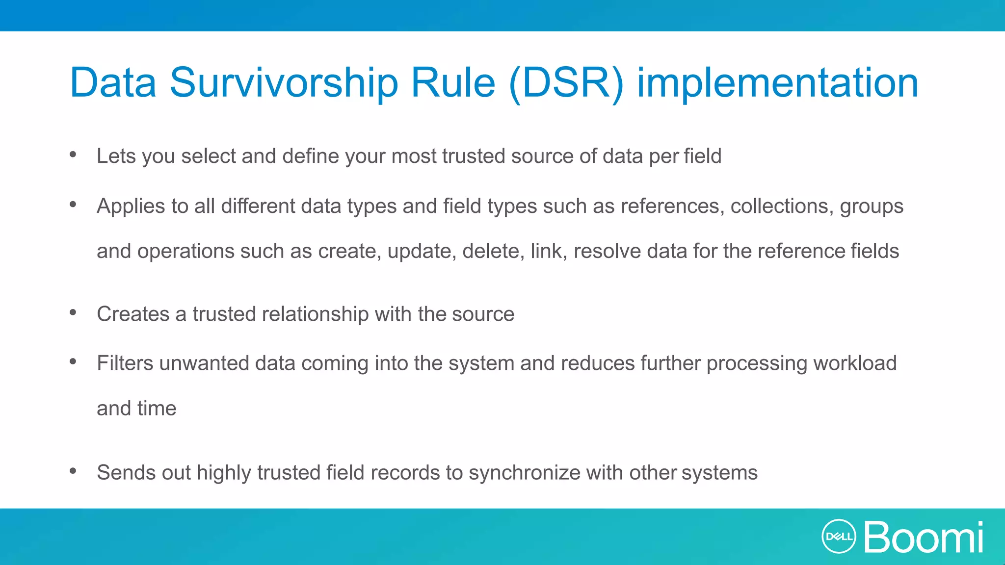 Data Survivorship Rule (DSR) implementation • Lets you select and define your most trusted source of data per field • Applies to all different data types and field types such as references, collections, groups and operations such as create, update, delete, link, resolve data for the reference fields • Creates a trusted relationship with the source • Filters unwanted data coming into the system and reduces further processing workload and time • Sends out highly trusted field records to synchronize with other systems 