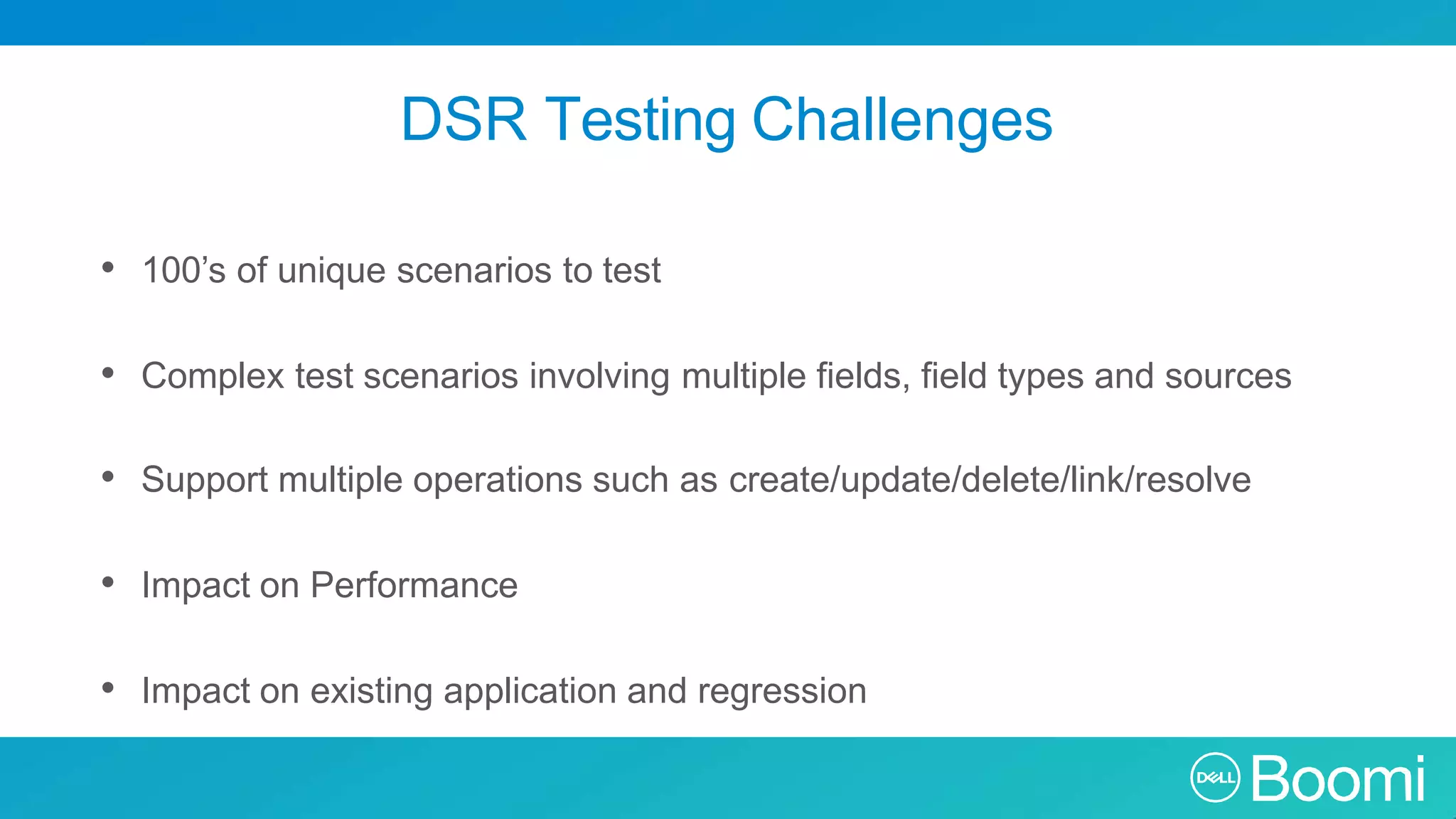 DSR Testing Challenges • 100’s of unique scenarios to test • Complex test scenarios involving multiple fields, field types and sources • Support multiple operations such as create/update/delete/link/resolve • Impact on Performance • Impact on existing application and regression 