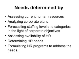 Needs determined by
• Assessing current human resources
• Analyzing corporate plans
• Forecasting staffing level and categories
in the light of corporate objectives
• Assessing availability of HR
• Determining HR needs
• Formulating HR programs to address the
needs.
 