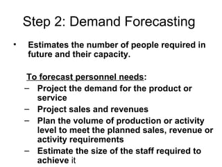 Step 2: Demand Forecasting
• Estimates the number of people required in
future and their capacity.
To forecast personnel needs:
– Project the demand for the product or
service
– Project sales and revenues
– Plan the volume of production or activity
level to meet the planned sales, revenue or
activity requirements
– Estimate the size of the staff required to
achieve it
 