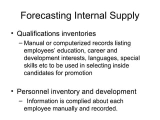 Forecasting Internal Supply
• Qualifications inventories
– Manual or computerized records listing
employees’ education, career and
development interests, languages, special
skills etc to be used in selecting inside
candidates for promotion
• Personnel inventory and development
– Information is complied about each
employee manually and recorded.
 