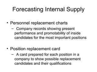 Forecasting Internal Supply
• Personnel replacement charts
– Company records showing present
performance and promotability of inside
candidates for the most important positions
• Position replacement card
– A card prepared for each position in a
company to show possible replacement
candidates and their qualifications
 