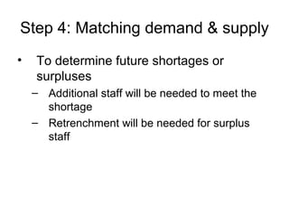 Step 4: Matching demand & supply
• To determine future shortages or
surpluses
– Additional staff will be needed to meet the
shortage
– Retrenchment will be needed for surplus
staff
 