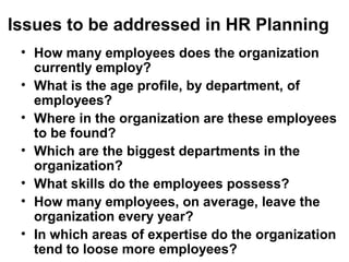 Issues to be addressed in HR Planning
• How many employees does the organization
currently employ?
• What is the age profile, by department, of
employees?
• Where in the organization are these employees
to be found?
• Which are the biggest departments in the
organization?
• What skills do the employees possess?
• How many employees, on average, leave the
organization every year?
• In which areas of expertise do the organization
tend to loose more employees?
 