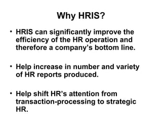 Why HRIS?
• HRIS can significantly improve the
efficiency of the HR operation and
therefore a company’s bottom line.
• Help increase in number and variety
of HR reports produced.
• Help shift HR’s attention from
transaction-processing to strategic
HR.
 