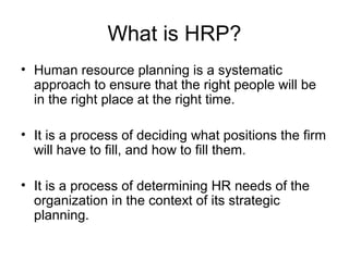 What is HRP?
• Human resource planning is a systematic
approach to ensure that the right people will be
in the right place at the right time.
• It is a process of deciding what positions the firm
will have to fill, and how to fill them.
• It is a process of determining HR needs of the
organization in the context of its strategic
planning.
 