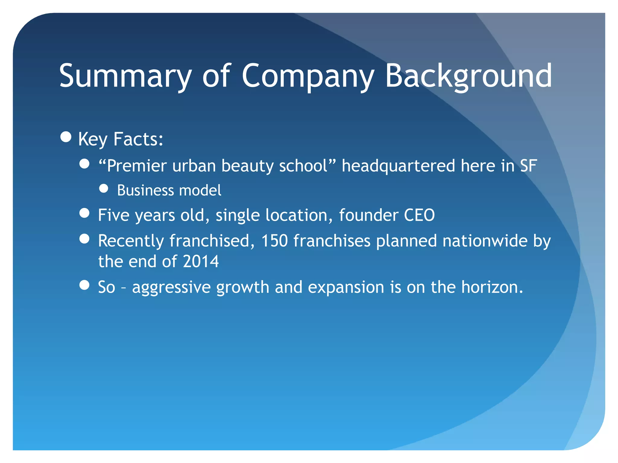 Summary of Company Background
Key Facts:
  “Premier urban beauty school” headquartered here in SF
     Business model
  Five years old, single location, founder CEO
  Recently franchised, 150 franchises planned nationwide by
   the end of 2014
  So – aggressive growth and expansion is on the horizon.
 