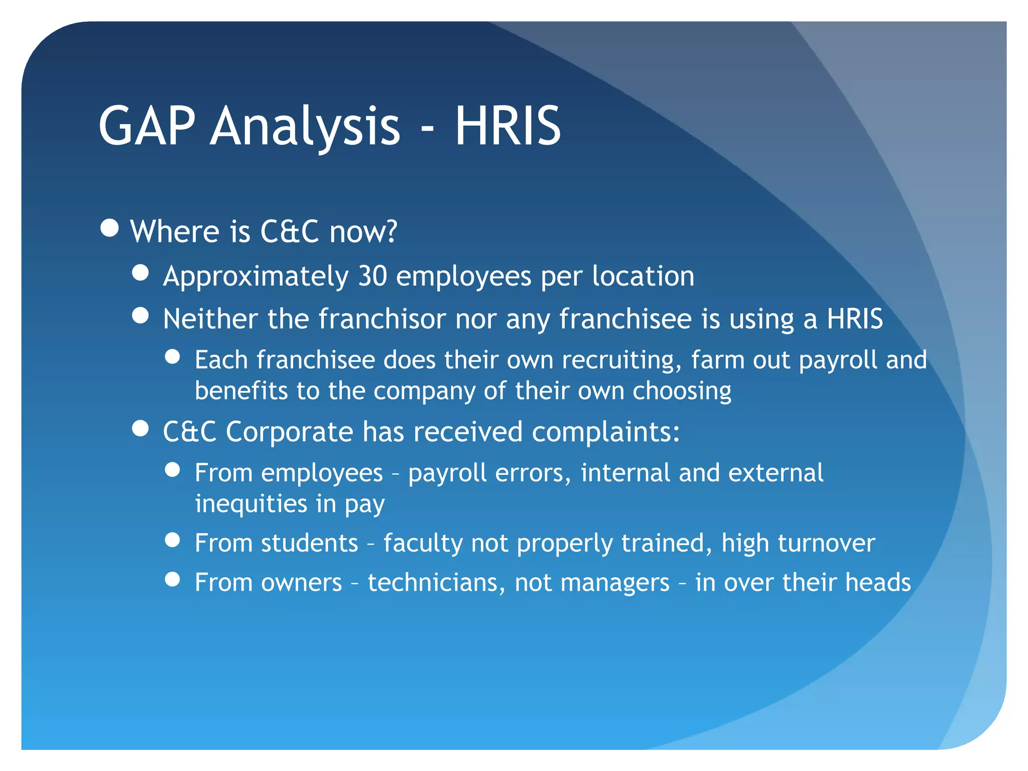 GAP Analysis - HRIS
Where is C&C now?
  Approximately 30 employees per location
  Neither the franchisor nor any franchisee is using a HRIS
    Each franchisee does their own recruiting, farm out payroll and
     benefits to the company of their own choosing
  C&C Corporate has received complaints:
    From employees – payroll errors, internal and external
     inequities in pay
    From students – faculty not properly trained, high turnover
    From owners – technicians, not managers – in over their heads
 