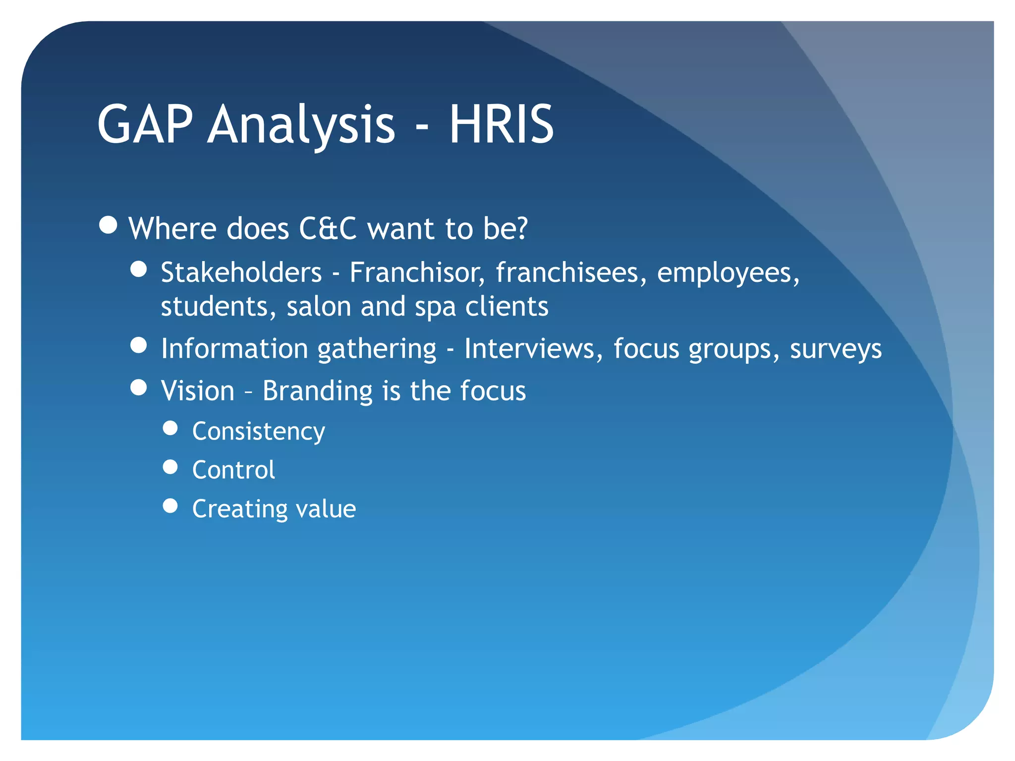 GAP Analysis - HRIS
Where does C&C want to be?
  Stakeholders - Franchisor, franchisees, employees,
   students, salon and spa clients
  Information gathering - Interviews, focus groups, surveys
  Vision – Branding is the focus
     Consistency
     Control
     Creating value
 