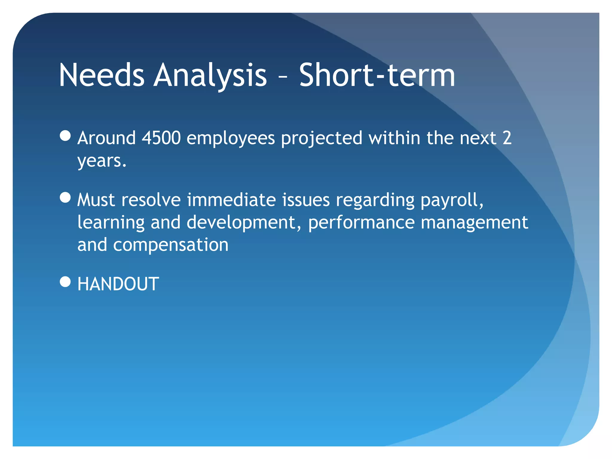 Needs Analysis – Short-term
Around 4500 employees projected within the next 2
 years.

Must resolve immediate issues regarding payroll,
 learning and development, performance management
 and compensation

HANDOUT
 