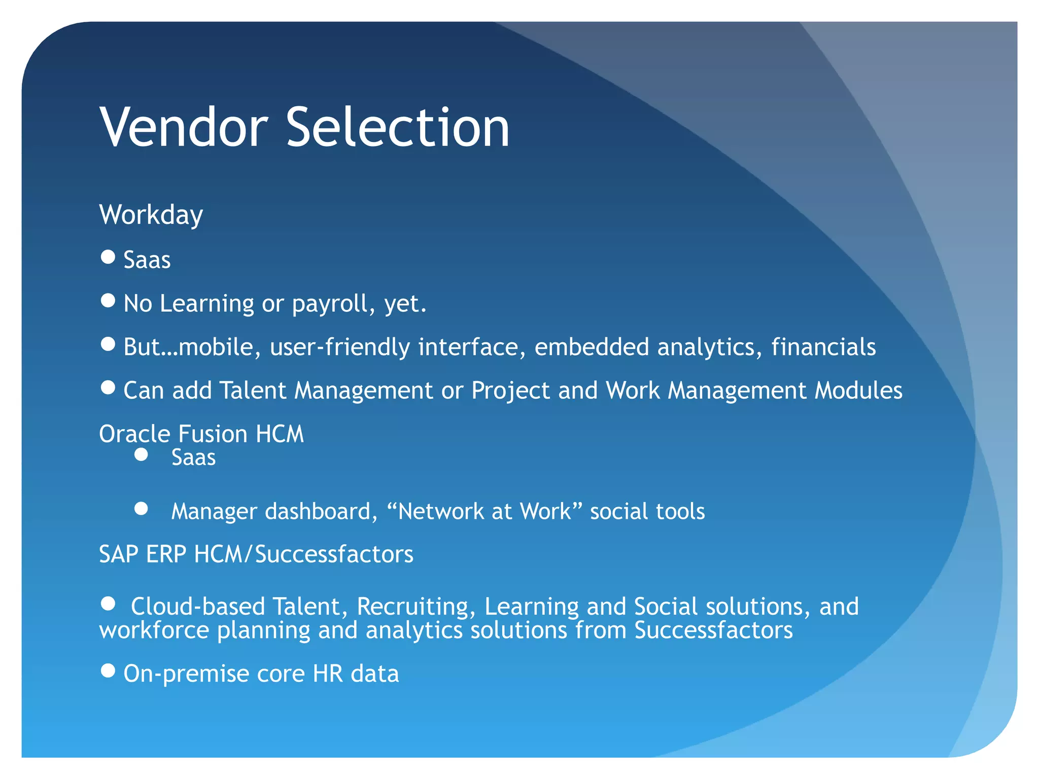 Vendor Selection
Workday
Saas
No Learning or payroll, yet.
But…mobile, user-friendly interface, embedded analytics, financials
Can add Talent Management or Project and Work Management Modules
Oracle Fusion HCM
    Saas

    Manager dashboard, “Network at Work” social tools
SAP ERP HCM/Successfactors

 Cloud-based Talent, Recruiting, Learning and Social solutions, and
workforce planning and analytics solutions from Successfactors
On-premise core HR data
 