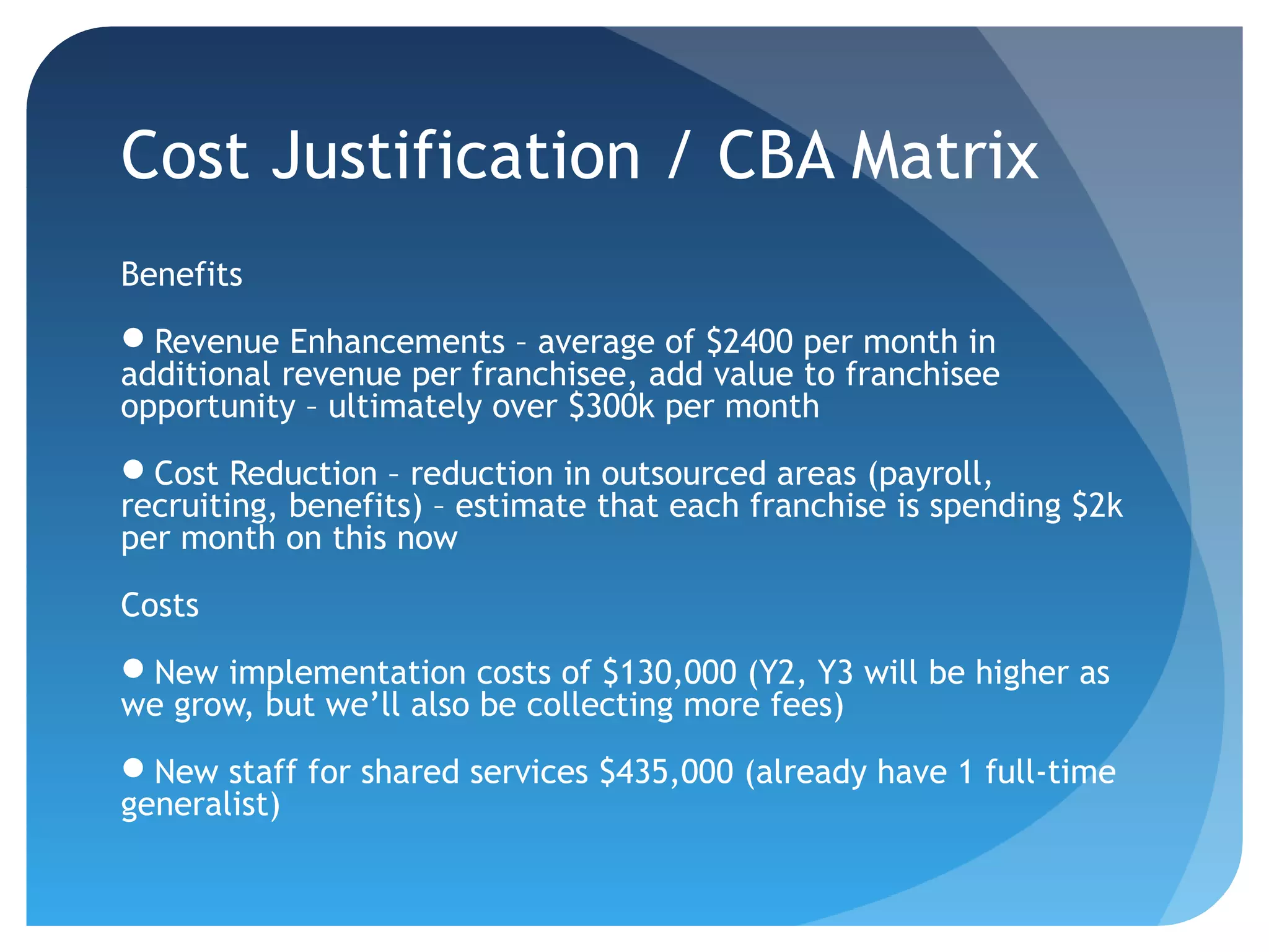 Cost Justification / CBA Matrix
Benefits
Revenue Enhancements – average of $2400 per month in
additional revenue per franchisee, add value to franchisee
opportunity – ultimately over $300k per month
Cost Reduction – reduction in outsourced areas (payroll,
recruiting, benefits) – estimate that each franchise is spending $2k
per month on this now

Costs
New implementation costs of $130,000 (Y2, Y3 will be higher as
we grow, but we’ll also be collecting more fees)
New staff for shared services $435,000 (already have 1 full-time
generalist)
 