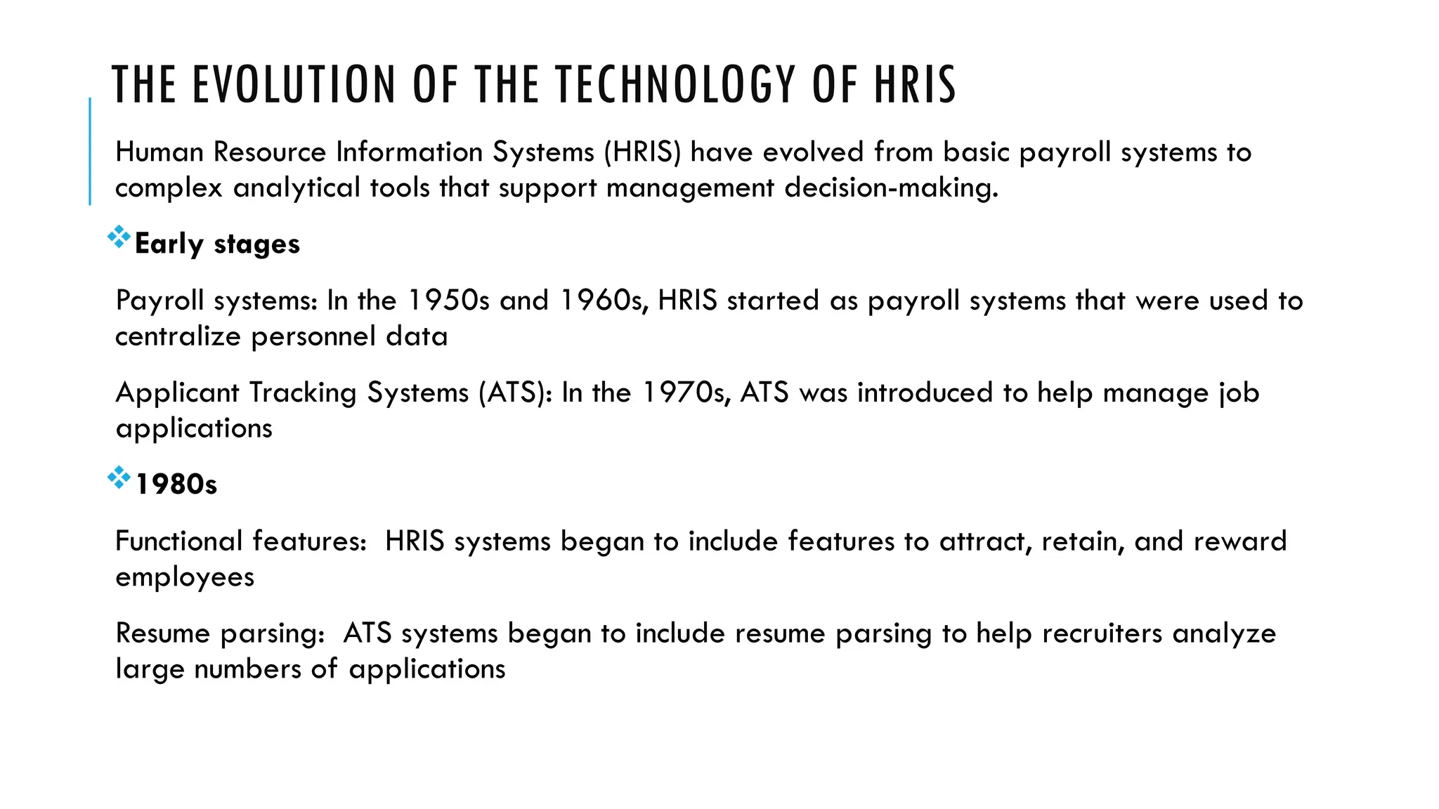 THE EVOLUTION OF THE TECHNOLOGY OF HRIS
Human Resource Information Systems (HRIS) have evolved from basic payroll systems to
complex analytical tools that support management decision-making.
Early stages
Payroll systems: In the 1950s and 1960s, HRIS started as payroll systems that were used to
centralize personnel data
Applicant Tracking Systems (ATS): In the 1970s, ATS was introduced to help manage job
applications
1980s
Functional features: HRIS systems began to include features to attract, retain, and reward
employees
Resume parsing: ATS systems began to include resume parsing to help recruiters analyze
large numbers of applications
 