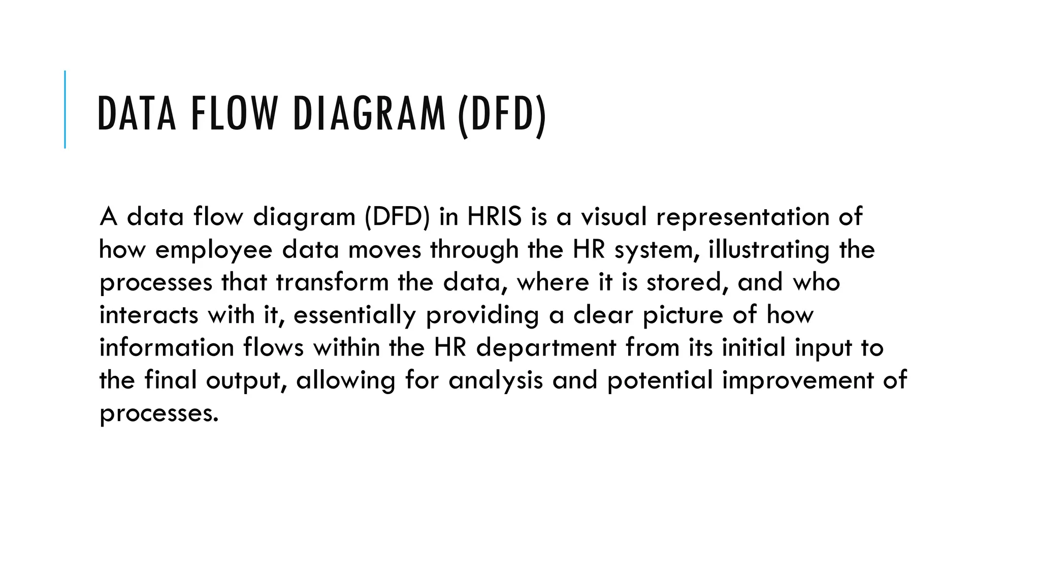 DATA FLOW DIAGRAM (DFD)
A data flow diagram (DFD) in HRIS is a visual representation of
how employee data moves through the HR system, illustrating the
processes that transform the data, where it is stored, and who
interacts with it, essentially providing a clear picture of how
information flows within the HR department from its initial input to
the final output, allowing for analysis and potential improvement of
processes.
 
