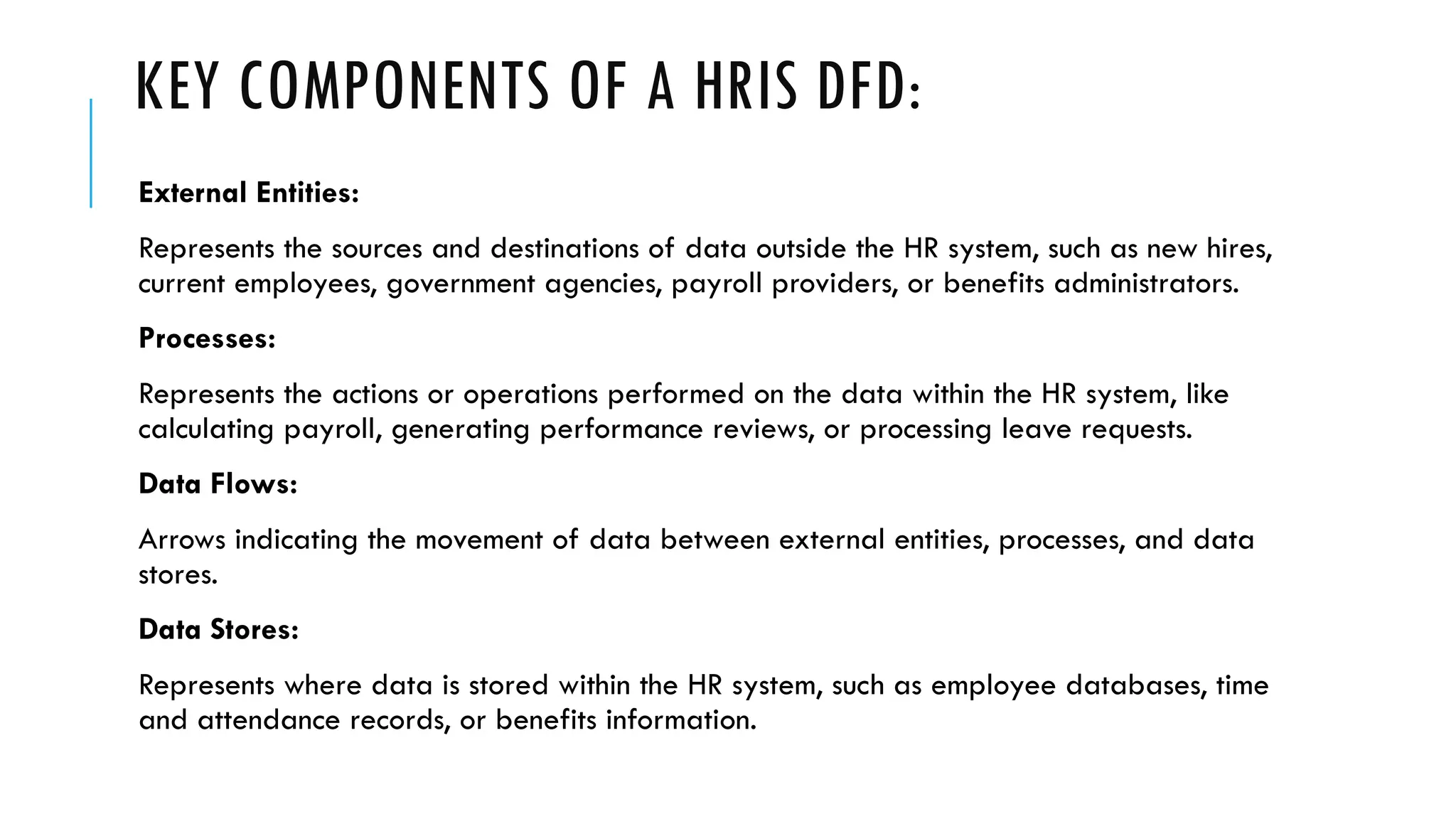 KEY COMPONENTS OF A HRIS DFD:
External Entities:
Represents the sources and destinations of data outside the HR system, such as new hires,
current employees, government agencies, payroll providers, or benefits administrators.
Processes:
Represents the actions or operations performed on the data within the HR system, like
calculating payroll, generating performance reviews, or processing leave requests.
Data Flows:
Arrows indicating the movement of data between external entities, processes, and data
stores.
Data Stores:
Represents where data is stored within the HR system, such as employee databases, time
and attendance records, or benefits information.
 