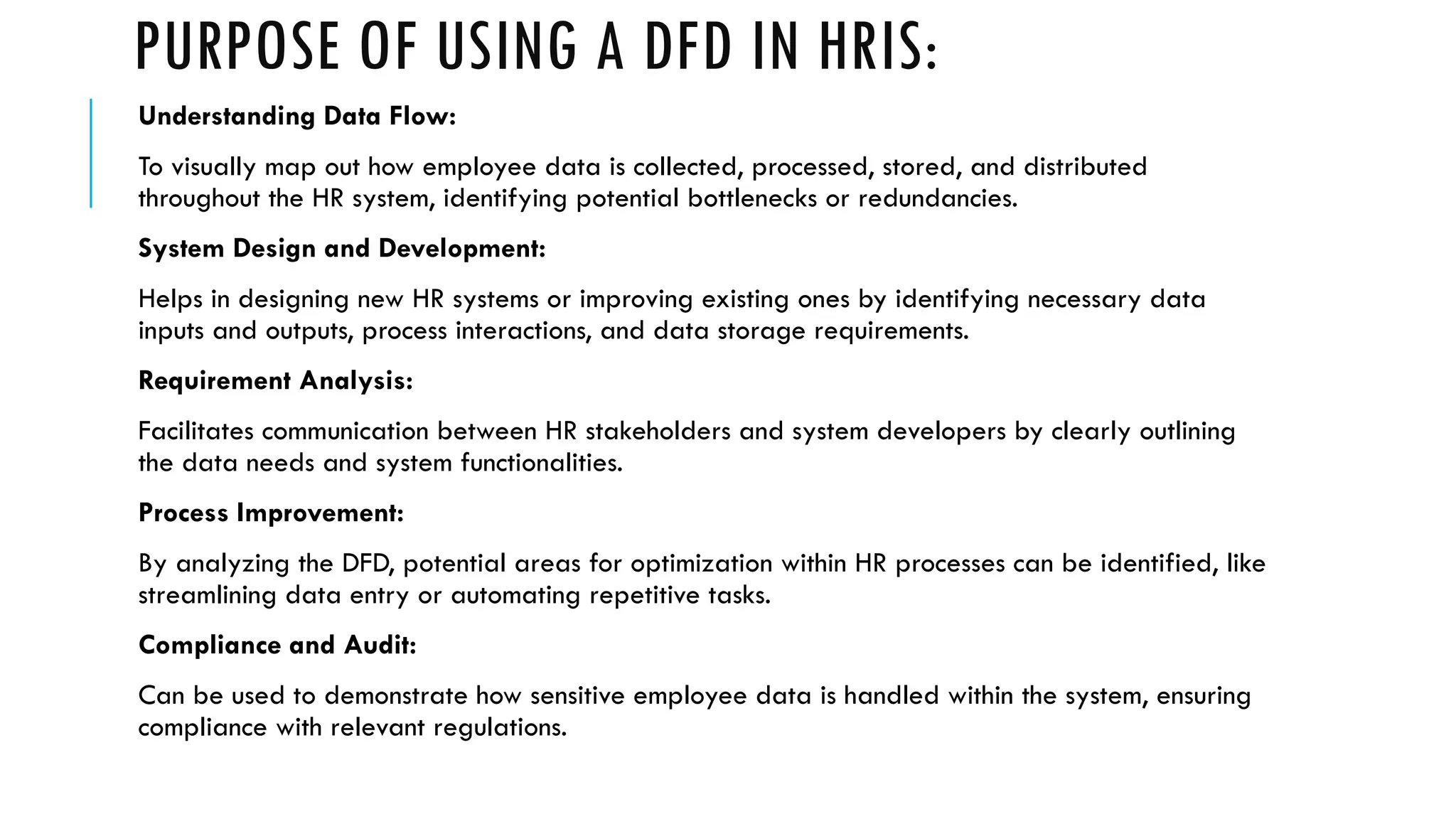 PURPOSE OF USING A DFD IN HRIS:
Understanding Data Flow:
To visually map out how employee data is collected, processed, stored, and distributed
throughout the HR system, identifying potential bottlenecks or redundancies.
System Design and Development:
Helps in designing new HR systems or improving existing ones by identifying necessary data
inputs and outputs, process interactions, and data storage requirements.
Requirement Analysis:
Facilitates communication between HR stakeholders and system developers by clearly outlining
the data needs and system functionalities.
Process Improvement:
By analyzing the DFD, potential areas for optimization within HR processes can be identified, like
streamlining data entry or automating repetitive tasks.
Compliance and Audit:
Can be used to demonstrate how sensitive employee data is handled within the system, ensuring
compliance with relevant regulations.
 