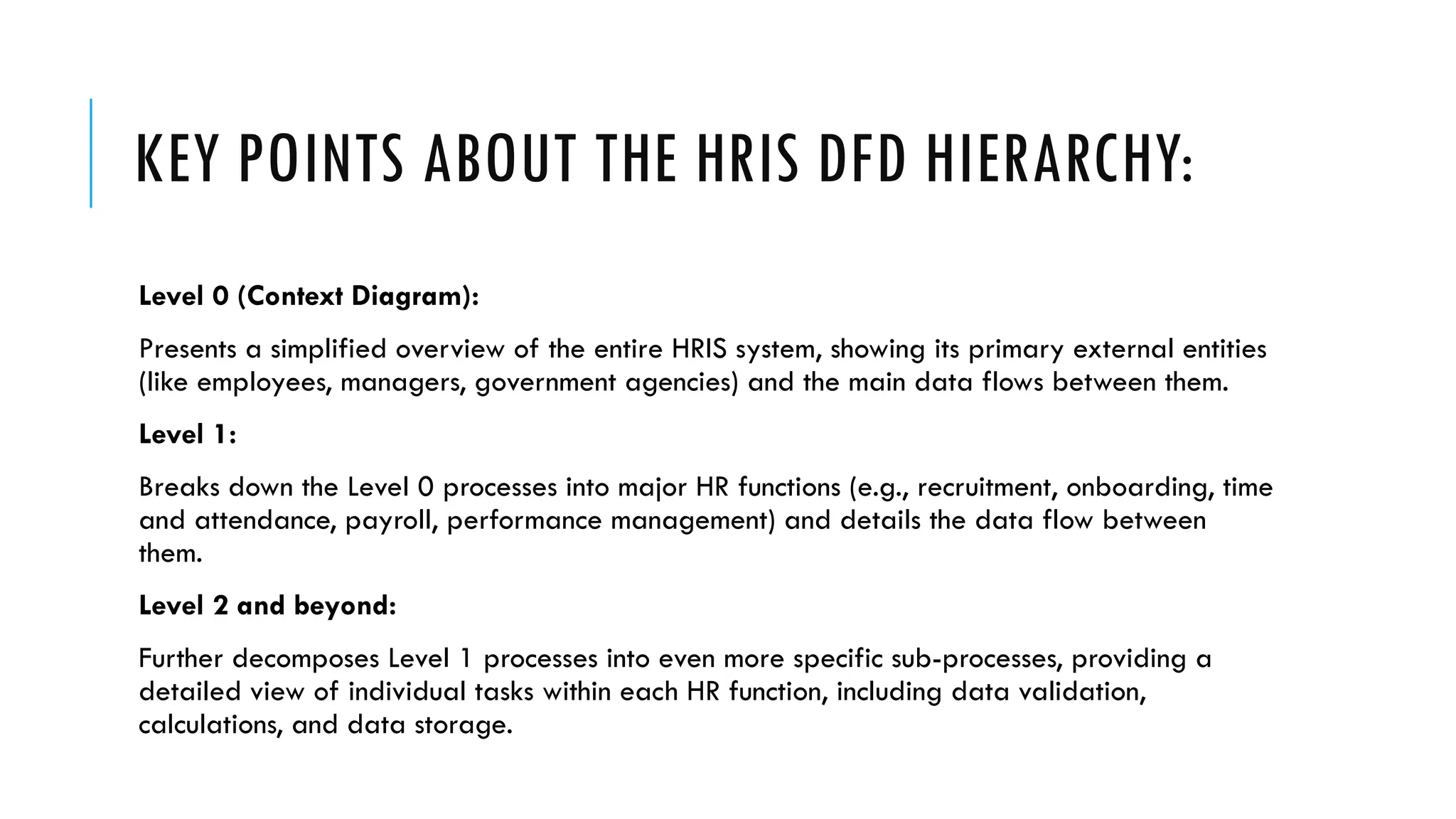 KEY POINTS ABOUT THE HRIS DFD HIERARCHY:
Level 0 (Context Diagram):
Presents a simplified overview of the entire HRIS system, showing its primary external entities
(like employees, managers, government agencies) and the main data flows between them.
Level 1:
Breaks down the Level 0 processes into major HR functions (e.g., recruitment, onboarding, time
and attendance, payroll, performance management) and details the data flow between
them.
Level 2 and beyond:
Further decomposes Level 1 processes into even more specific sub-processes, providing a
detailed view of individual tasks within each HR function, including data validation,
calculations, and data storage.
 