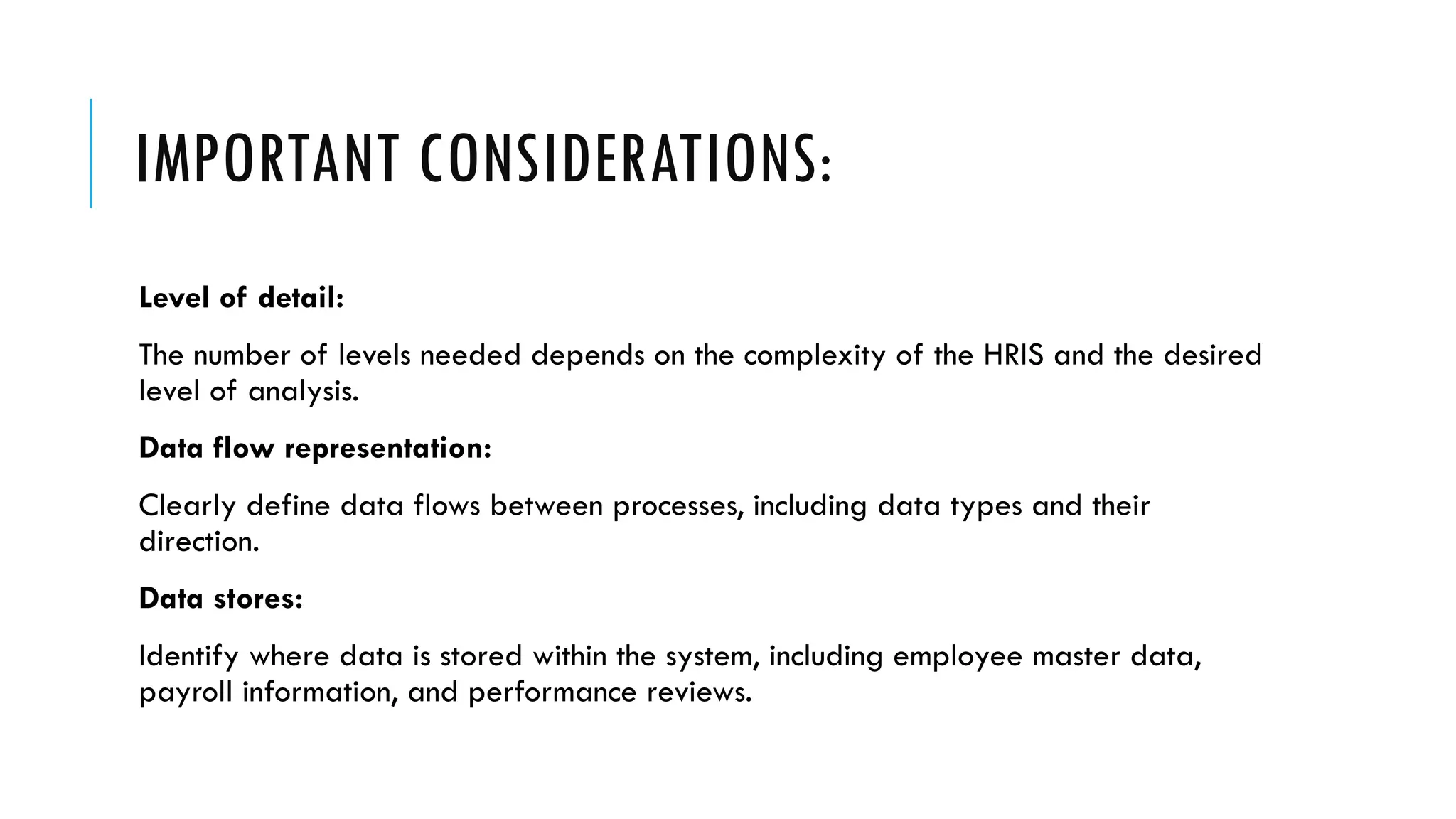 IMPORTANT CONSIDERATIONS:
Level of detail:
The number of levels needed depends on the complexity of the HRIS and the desired
level of analysis.
Data flow representation:
Clearly define data flows between processes, including data types and their
direction.
Data stores:
Identify where data is stored within the system, including employee master data,
payroll information, and performance reviews.
 