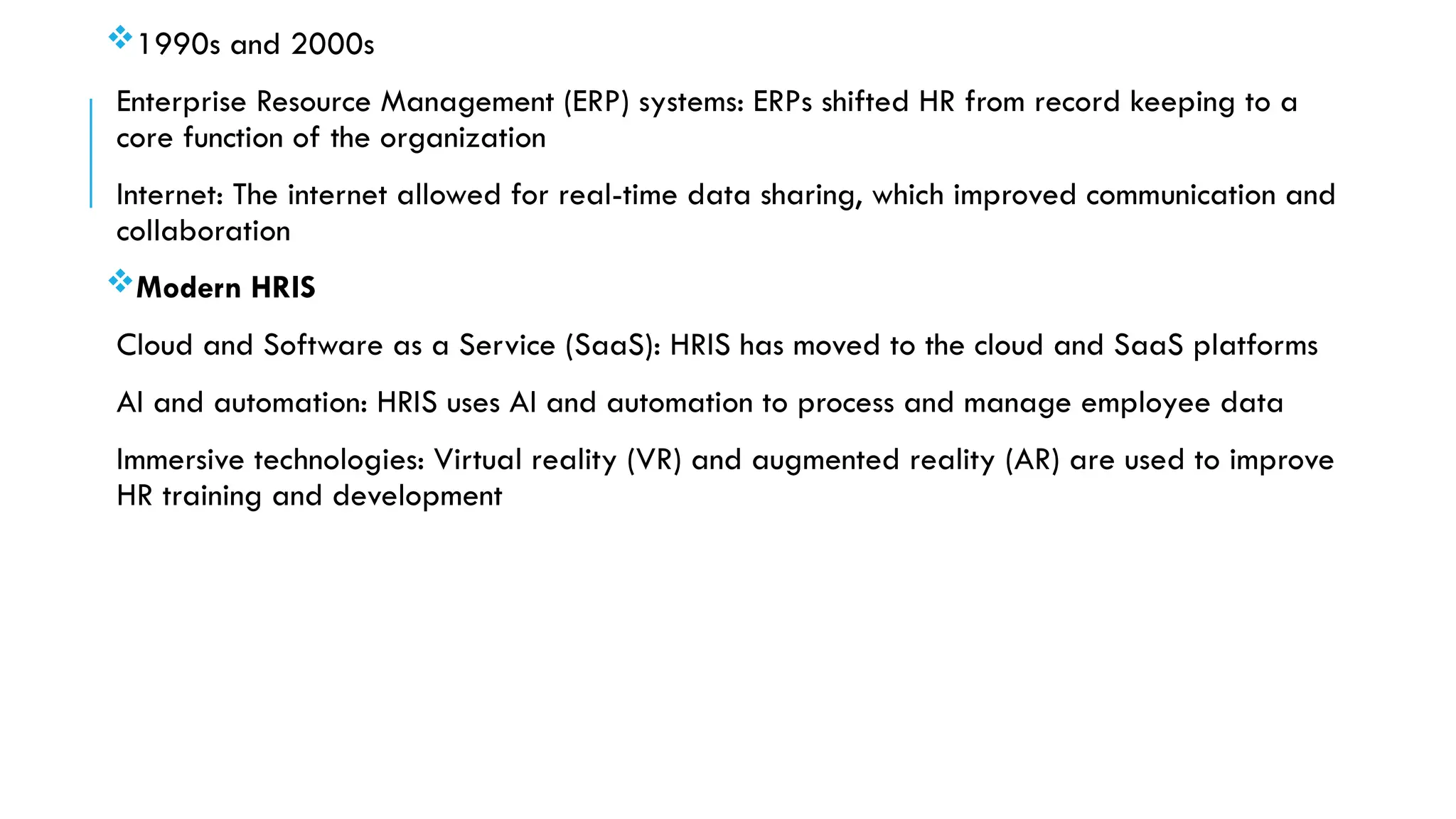 1990s and 2000s
Enterprise Resource Management (ERP) systems: ERPs shifted HR from record keeping to a
core function of the organization
Internet: The internet allowed for real-time data sharing, which improved communication and
collaboration
Modern HRIS
Cloud and Software as a Service (SaaS): HRIS has moved to the cloud and SaaS platforms
AI and automation: HRIS uses AI and automation to process and manage employee data
Immersive technologies: Virtual reality (VR) and augmented reality (AR) are used to improve
HR training and development
 