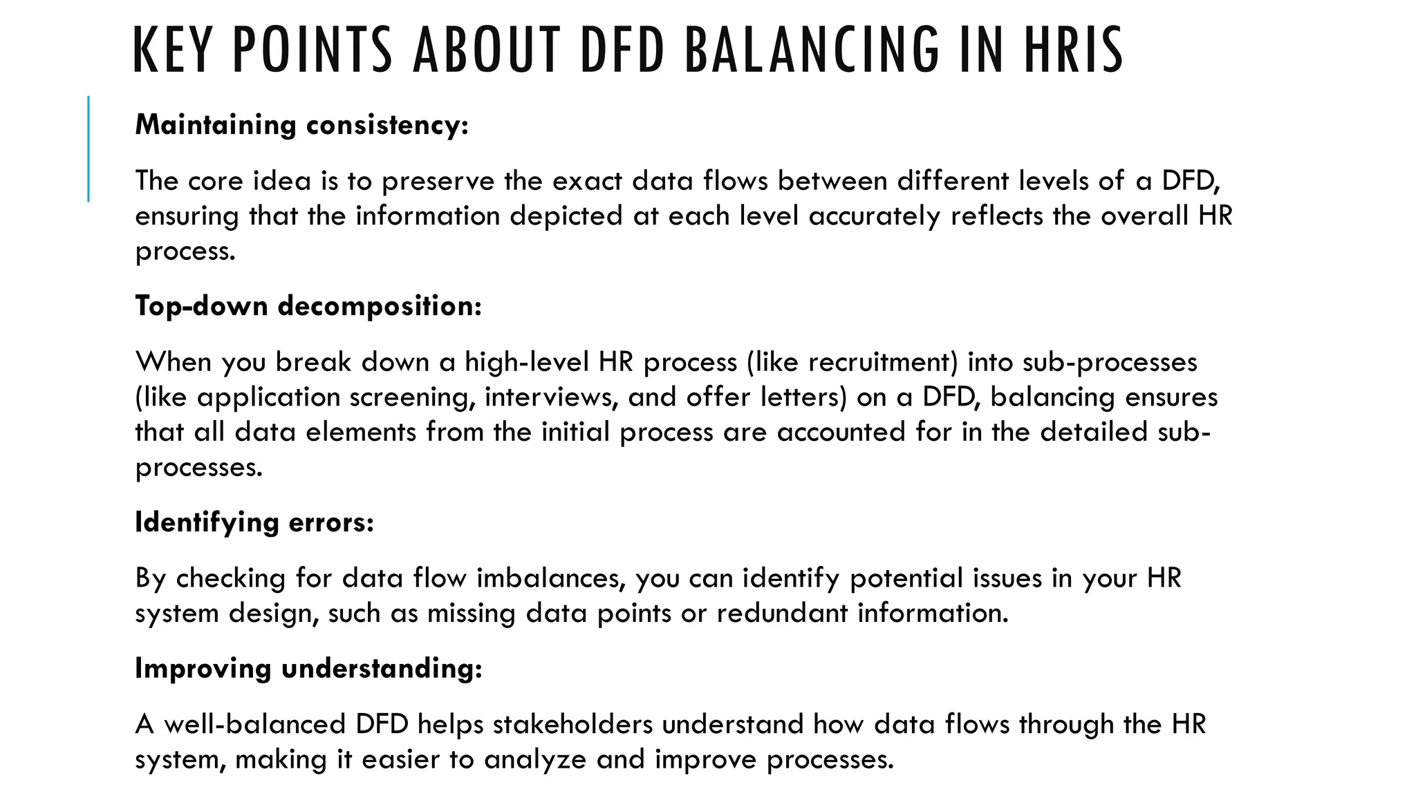 KEY POINTS ABOUT DFD BALANCING IN HRIS
Maintaining consistency:
The core idea is to preserve the exact data flows between different levels of a DFD,
ensuring that the information depicted at each level accurately reflects the overall HR
process.
Top-down decomposition:
When you break down a high-level HR process (like recruitment) into sub-processes
(like application screening, interviews, and offer letters) on a DFD, balancing ensures
that all data elements from the initial process are accounted for in the detailed sub-
processes.
Identifying errors:
By checking for data flow imbalances, you can identify potential issues in your HR
system design, such as missing data points or redundant information.
Improving understanding:
A well-balanced DFD helps stakeholders understand how data flows through the HR
system, making it easier to analyze and improve processes.
 