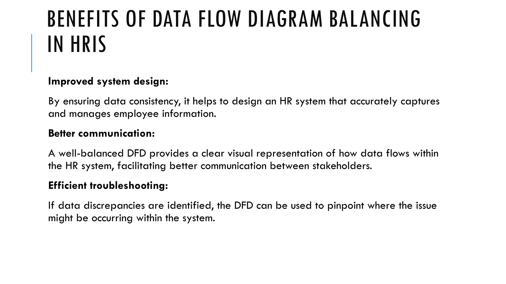 BENEFITS OF DATA FLOW DIAGRAM BALANCING
IN HRIS
Improved system design:
By ensuring data consistency, it helps to design an HR system that accurately captures
and manages employee information.
Better communication:
A well-balanced DFD provides a clear visual representation of how data flows within
the HR system, facilitating better communication between stakeholders.
Efficient troubleshooting:
If data discrepancies are identified, the DFD can be used to pinpoint where the issue
might be occurring within the system.
 