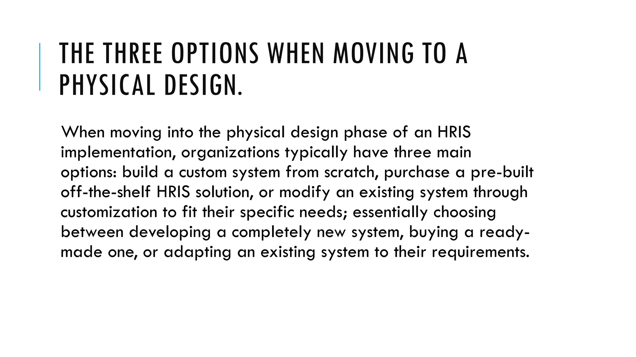 THE THREE OPTIONS WHEN MOVING TO A
PHYSICAL DESIGN.
When moving into the physical design phase of an HRIS
implementation, organizations typically have three main
options: build a custom system from scratch, purchase a pre-built
off-the-shelf HRIS solution, or modify an existing system through
customization to fit their specific needs; essentially choosing
between developing a completely new system, buying a ready-
made one, or adapting an existing system to their requirements.
 