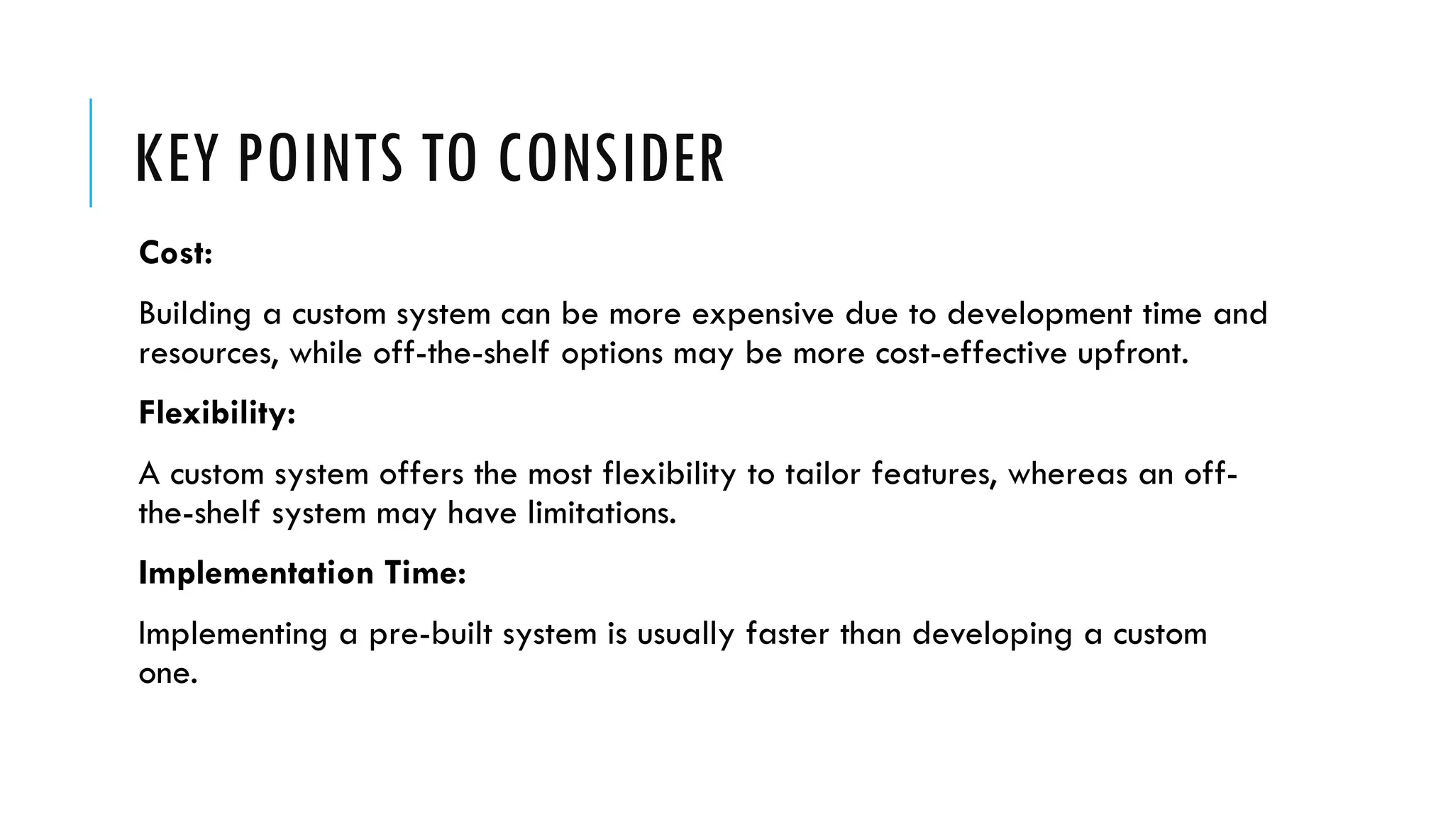 KEY POINTS TO CONSIDER
Cost:
Building a custom system can be more expensive due to development time and
resources, while off-the-shelf options may be more cost-effective upfront.
Flexibility:
A custom system offers the most flexibility to tailor features, whereas an off-
the-shelf system may have limitations.
Implementation Time:
Implementing a pre-built system is usually faster than developing a custom
one.
 