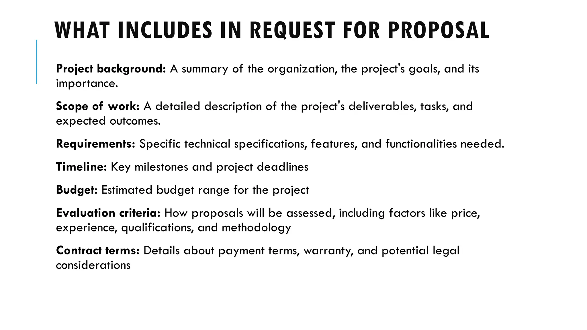 WHAT INCLUDES IN REQUEST FOR PROPOSAL
Project background: A summary of the organization, the project's goals, and its
importance.
Scope of work: A detailed description of the project's deliverables, tasks, and
expected outcomes.
Requirements: Specific technical specifications, features, and functionalities needed.
Timeline: Key milestones and project deadlines
Budget: Estimated budget range for the project
Evaluation criteria: How proposals will be assessed, including factors like price,
experience, qualifications, and methodology
Contract terms: Details about payment terms, warranty, and potential legal
considerations
 