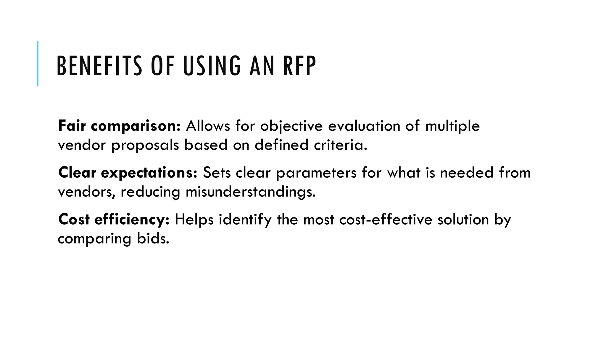 BENEFITS OF USING AN RFP
Fair comparison: Allows for objective evaluation of multiple
vendor proposals based on defined criteria.
Clear expectations: Sets clear parameters for what is needed from
vendors, reducing misunderstandings.
Cost efficiency: Helps identify the most cost-effective solution by
comparing bids.
 