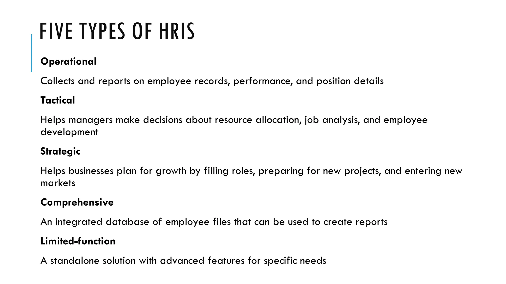 FIVE TYPES OF HRIS
Operational
Collects and reports on employee records, performance, and position details
Tactical
Helps managers make decisions about resource allocation, job analysis, and employee
development
Strategic
Helps businesses plan for growth by filling roles, preparing for new projects, and entering new
markets
Comprehensive
An integrated database of employee files that can be used to create reports
Limited-function
A standalone solution with advanced features for specific needs
 