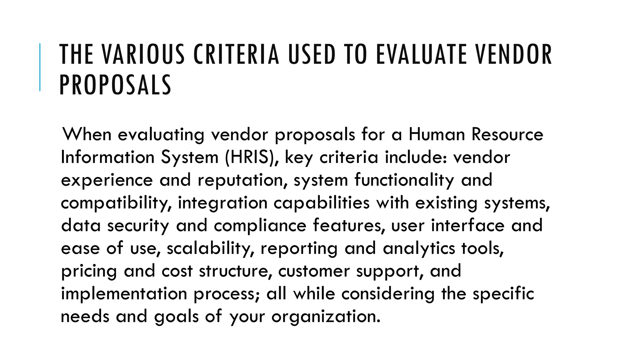 THE VARIOUS CRITERIA USED TO EVALUATE VENDOR
PROPOSALS
When evaluating vendor proposals for a Human Resource
Information System (HRIS), key criteria include: vendor
experience and reputation, system functionality and
compatibility, integration capabilities with existing systems,
data security and compliance features, user interface and
ease of use, scalability, reporting and analytics tools,
pricing and cost structure, customer support, and
implementation process; all while considering the specific
needs and goals of your organization.
 