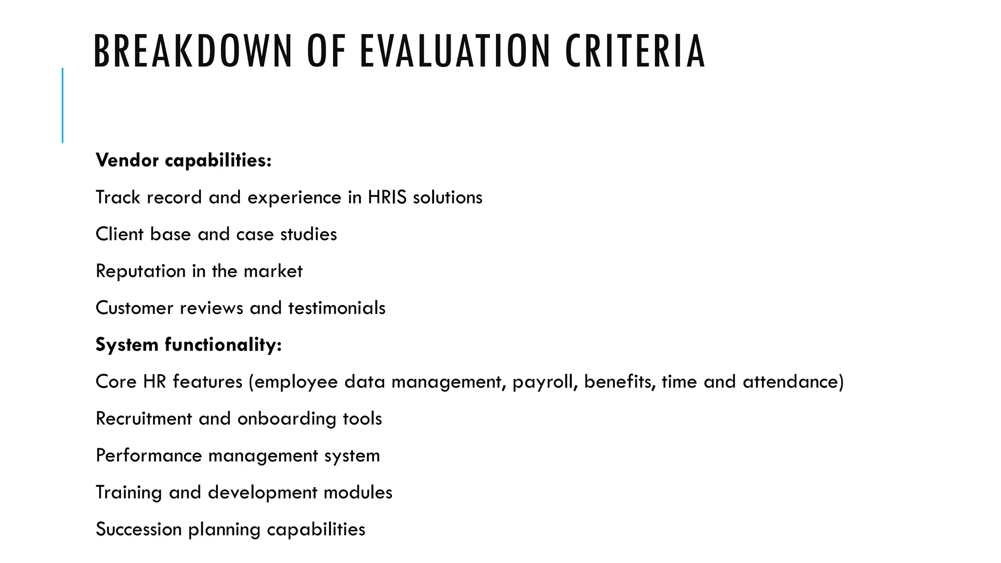 BREAKDOWN OF EVALUATION CRITERIA
Vendor capabilities:
Track record and experience in HRIS solutions
Client base and case studies
Reputation in the market
Customer reviews and testimonials
System functionality:
Core HR features (employee data management, payroll, benefits, time and attendance)
Recruitment and onboarding tools
Performance management system
Training and development modules
Succession planning capabilities
 