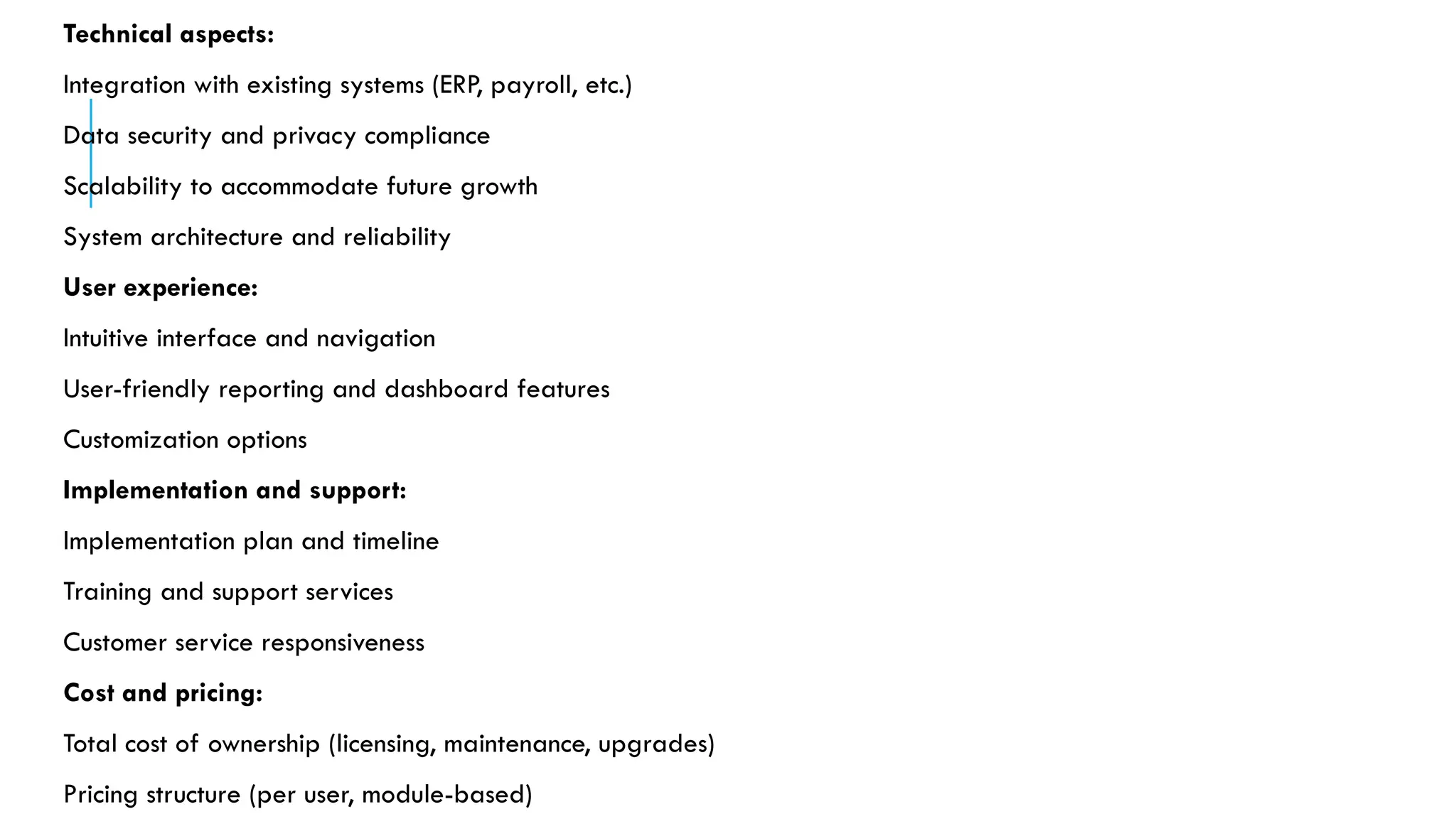 Technical aspects:
Integration with existing systems (ERP, payroll, etc.)
Data security and privacy compliance
Scalability to accommodate future growth
System architecture and reliability
User experience:
Intuitive interface and navigation
User-friendly reporting and dashboard features
Customization options
Implementation and support:
Implementation plan and timeline
Training and support services
Customer service responsiveness
Cost and pricing:
Total cost of ownership (licensing, maintenance, upgrades)
Pricing structure (per user, module-based)
 