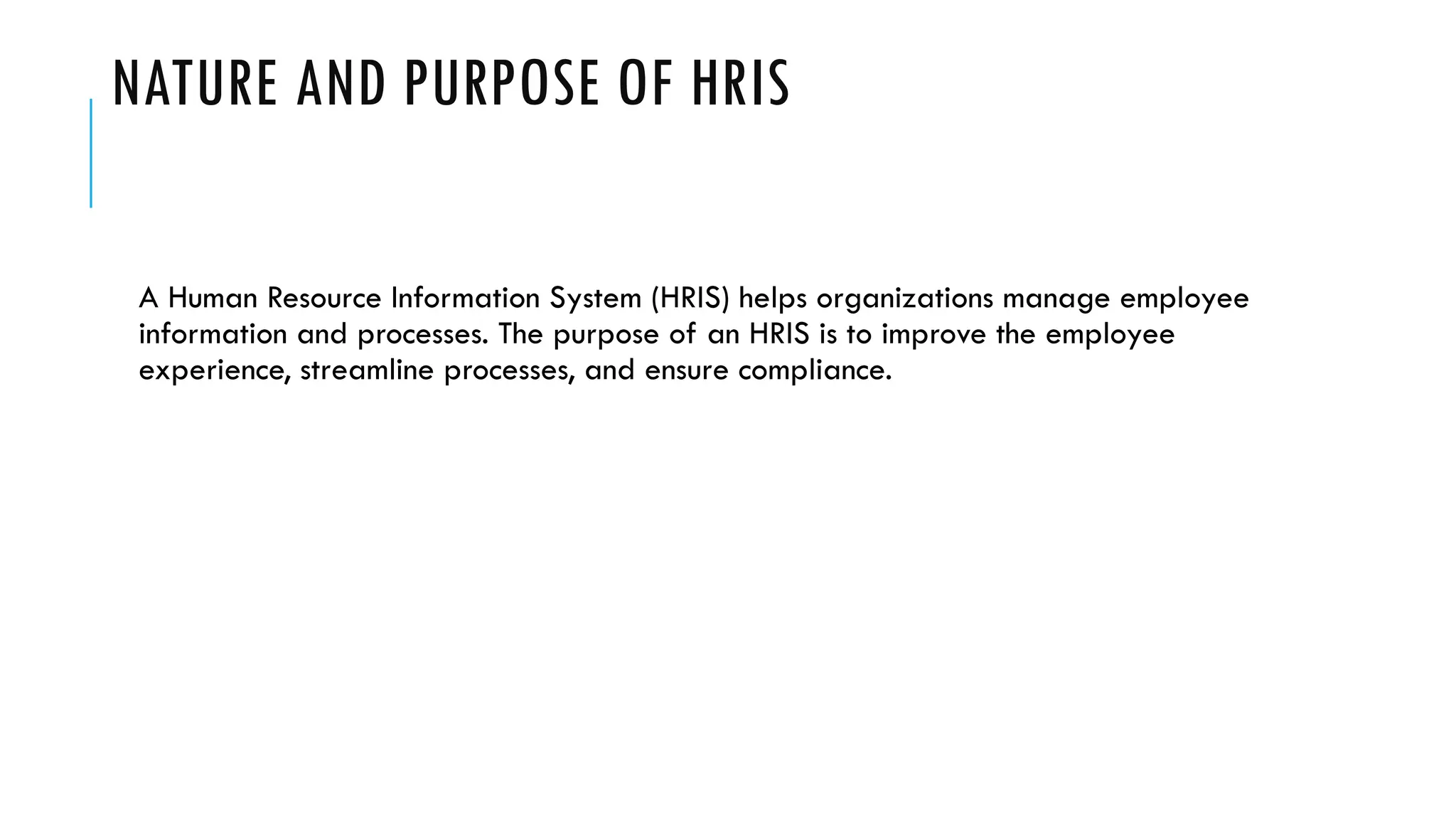 NATURE AND PURPOSE OF HRIS
A Human Resource Information System (HRIS) helps organizations manage employee
information and processes. The purpose of an HRIS is to improve the employee
experience, streamline processes, and ensure compliance.
 