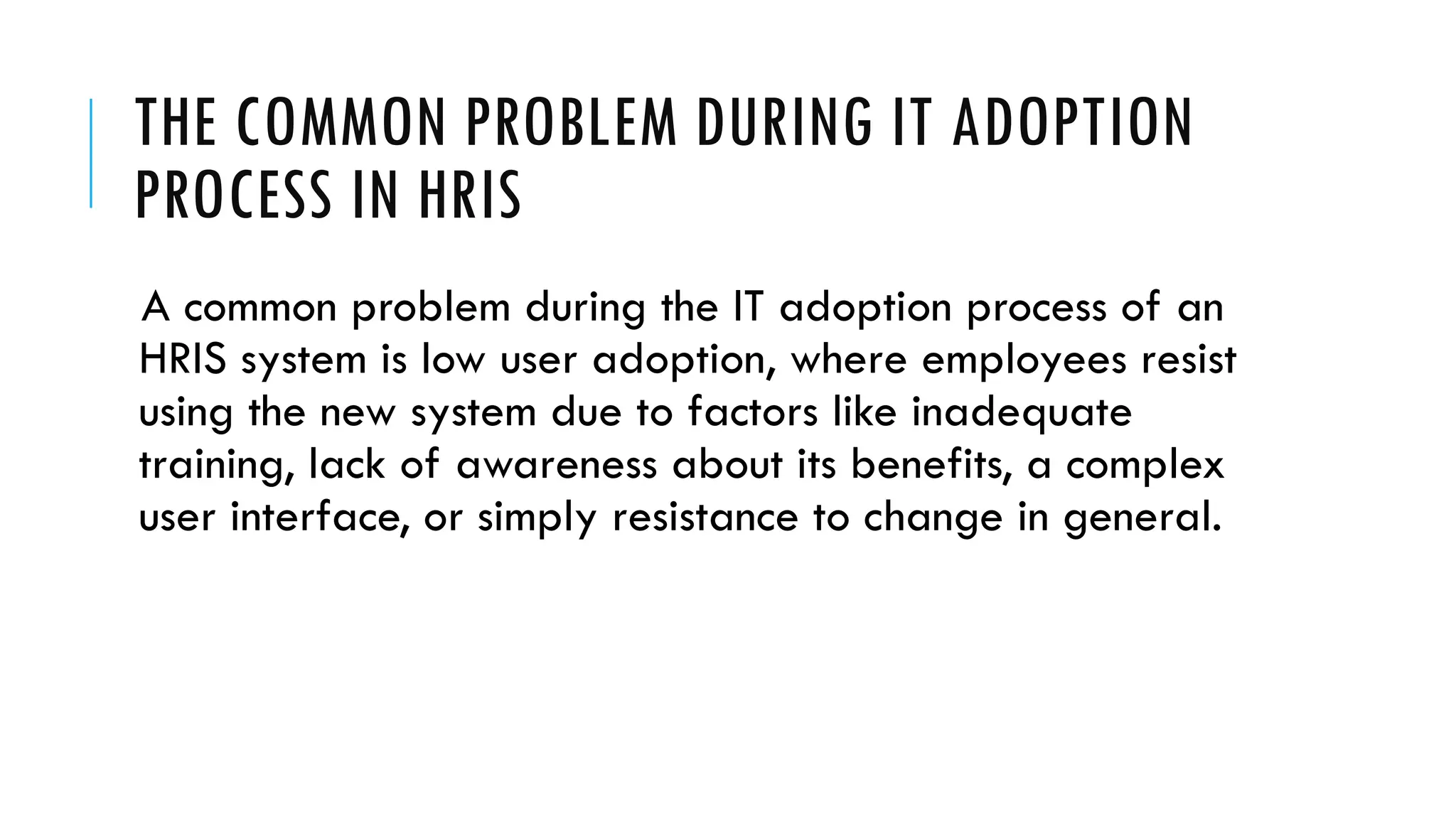 THE COMMON PROBLEM DURING IT ADOPTION
PROCESS IN HRIS
A common problem during the IT adoption process of an
HRIS system is low user adoption, where employees resist
using the new system due to factors like inadequate
training, lack of awareness about its benefits, a complex
user interface, or simply resistance to change in general.
 
