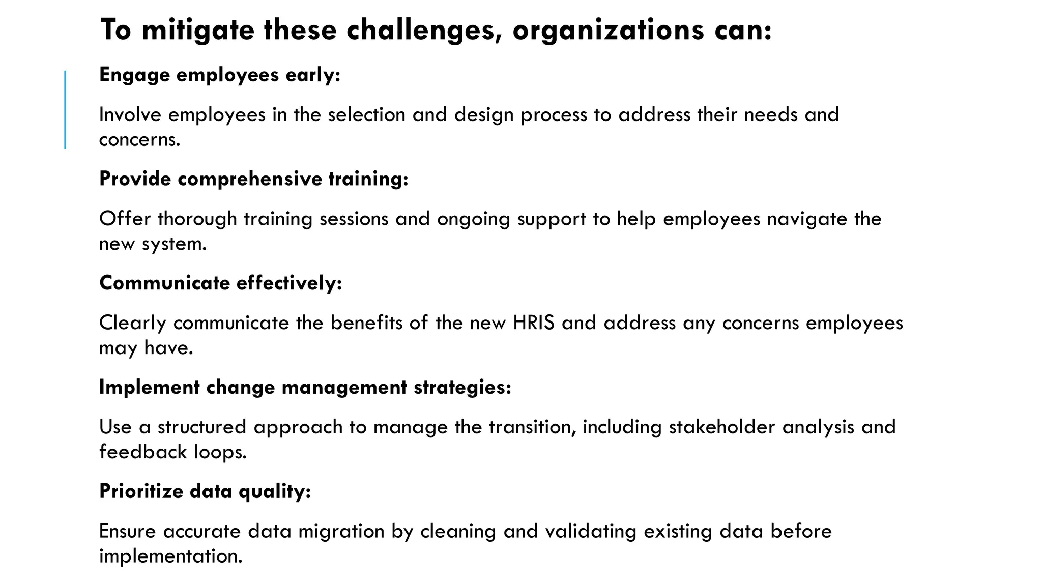 To mitigate these challenges, organizations can:
Engage employees early:
Involve employees in the selection and design process to address their needs and
concerns.
Provide comprehensive training:
Offer thorough training sessions and ongoing support to help employees navigate the
new system.
Communicate effectively:
Clearly communicate the benefits of the new HRIS and address any concerns employees
may have.
Implement change management strategies:
Use a structured approach to manage the transition, including stakeholder analysis and
feedback loops.
Prioritize data quality:
Ensure accurate data migration by cleaning and validating existing data before
implementation.
 